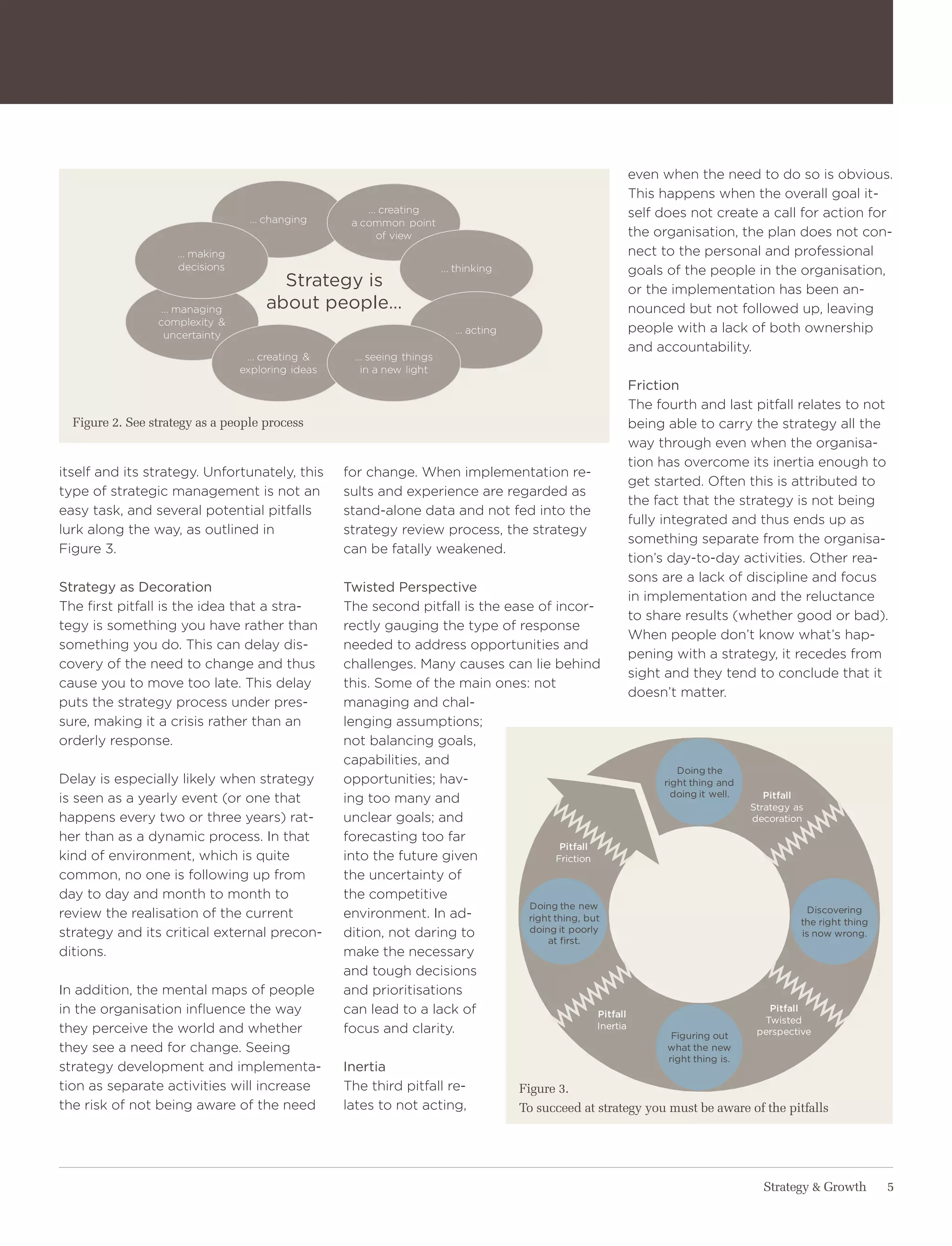 even when the need to do so is obvious.
                                                                                                             this happens when the overall goal it-
                                                        ... creating                                         self does not create a call for action for
                                   ... changing      a common point
                                                           of view                                           the organisation, the plan does not con-
                     ... making                                                                              nect to the personal and professional
                     decisions                                            ... thinking                       goals of the people in the organisation,
                                         strategy is                                                         or the implementation has been an-
                  ... managing         about people…                                                         nounced but not followed up, leaving
                 complexity &
                   uncertainty                                               ... acting                      people with a lack of both ownership
                                                                                                             and accountability.
                                   ... creating &     ... seeing things
                                  exploring ideas       in a new light
                                                                                                             friction
                                                                                                             the fourth and last pitfall relates to not
  Figure 2. See strategy as a people process                                                                 being able to carry the strategy all the
                                                                                                             way through even when the organisa-
                                                                                                             tion has overcome its inertia enough to
itself and its strategy. Unfortunately, this        for change. when implementation re-
                                                                                                             get started. often this is attributed to
type of strategic management is not an              sults and experience are regarded as
                                                                                                             the fact that the strategy is not being
easy task, and several potential pitfalls           stand-alone data and not fed into the
                                                                                                             fully integrated and thus ends up as
lurk along the way, as outlined in                  strategy review process, the strategy
                                                                                                             something separate from the organisa-
Figure 3.                                           can be fatally weakened.
                                                                                                             tion’s day-to-day activities. other rea-
                                                                                                             sons are a lack of discipline and focus
strategy as decoration                              twisted Perspective
                                                                                                             in implementation and the reluctance
the first pitfall is the idea that a stra-          the second pitfall is the ease of incor-
                                                                                                             to share results (whether good or bad).
tegy is something you have rather than              rectly gauging the type of response
                                                                                                             when people don’t know what’s hap-
something you do. this can delay dis-               needed to address opportunities and
                                                                                                             pening with a strategy, it recedes from
covery of the need to change and thus               challenges. Many causes can lie behind
                                                                                                             sight and they tend to conclude that it
cause you to move too late. this delay              this. Some of the main ones: not
                                                                                                             doesn’t matter.
puts the strategy process under pres-               managing and chal-
sure, making it a crisis rather than an             lenging assumptions;
orderly response.                                   not balancing goals,
                                                    capabilities, and
                                                                                                                       doing the
Delay is especially likely when strategy            opportunities; hav-                                             right thing and
                                                                                                                      doing it well.      Pitfall
is seen as a yearly event (or one that              ing too many and
                                                                                                                                       strategy as
happens every two or three years) rat-              unclear goals; and                                                                 decoration
her than as a dynamic process. In that              forecasting too far
                                                                                         Pitfall
kind of environment, which is quite                 into the future given               friction
common, no one is following up from                 the uncertainty of
day to day and month to month to                    the competitive
                                                                                 doing the new                                                     discovering
review the realisation of the current               environment. In ad-          right thing, but                                                the right thing
strategy and its critical external precon-          dition, not daring to        doing it poorly                                                 is now wrong.
                                                                                     at first.
ditions.                                            make the necessary
                                                    and tough decisions
In addition, the mental maps of people              and prioritisations
in the organisation influence the way               can lead to a lack of                        Pitfall
                                                                                                                                          Pitfall
                                                                                                                                         twisted
they perceive the world and whether                 focus and clarity.                           inertia
                                                                                                                     figuring out       perspective
they see a need for change. Seeing                                                                                  what the new
                                                                                                                    right thing is.
strategy development and implementa-                inertia
tion as separate activities will increase           the third pitfall re-                 Figure 3.
the risk of not being aware of the need             lates to not acting,                  To succeed at strategy you must be aware of the pitfalls




                                                                                                                                         Strategy & Growth         5
 
