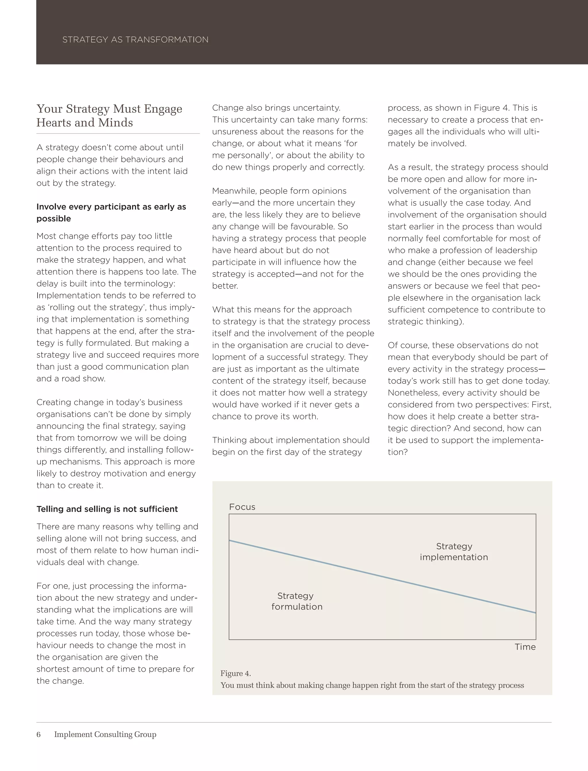 Strategy aS traNSForMatIoN




Your Strategy Must Engage                    Change also brings uncertainty.                  process, as shown in Figure 4. this is
Hearts and Minds                             this uncertainty can take many forms:            necessary to create a process that en-
                                             unsureness about the reasons for the             gages all the individuals who will ulti-
a strategy doesn’t come about until          change, or about what it means ‘for              mately be involved.
people change their behaviours and           me personally’, or about the ability to
align their actions with the intent laid     do new things properly and correctly.            as a result, the strategy process should
out by the strategy.                                                                          be more open and allow for more in-
                                             Meanwhile, people form opinions                  volvement of the organisation than
Involve every participant as early as        early—and the more uncertain they                what is usually the case today. and
possible                                     are, the less likely they are to believe         involvement of the organisation should
                                             any change will be favourable. So                start earlier in the process than would
Most change efforts pay too little           having a strategy process that people            normally feel comfortable for most of
attention to the process required to         have heard about but do not                      who make a profession of leadership
make the strategy happen, and what           participate in will influence how the            and change (either because we feel
attention there is happens too late. the     strategy is accepted—and not for the             we should be the ones providing the
delay is built into the terminology:         better.                                          answers or because we feel that peo-
Implementation tends to be referred to                                                        ple elsewhere in the organisation lack
as ‘rolling out the strategy’, thus imply-   what this means for the approach                 sufficient competence to contribute to
ing that implementation is something         to strategy is that the strategy process         strategic thinking).
that happens at the end, after the stra-     itself and the involvement of the people
tegy is fully formulated. But making a       in the organisation are crucial to deve-         of course, these observations do not
strategy live and succeed requires more      lopment of a successful strategy. they           mean that everybody should be part of
than just a good communication plan          are just as important as the ultimate            every activity in the strategy process—
and a road show.                             content of the strategy itself, because          today’s work still has to get done today.
                                             it does not matter how well a strategy           Nonetheless, every activity should be
Creating change in today’s business          would have worked if it never gets a             considered from two perspectives: First,
organisations can’t be done by simply        chance to prove its worth.                       how does it help create a better stra-
announcing the final strategy, saying                                                         tegic direction? and second, how can
that from tomorrow we will be doing          thinking about implementation should             it be used to support the implementa-
things differently, and installing follow-   begin on the first day of the strategy           tion?
up mechanisms. this approach is more
likely to destroy motivation and energy
than to create it.

Telling and selling is not sufficient            focus

there are many reasons why telling and
selling alone will not bring success, and
most of them relate to how human indi-                                                                    strategy
                                                                                                       implementation
viduals deal with change.

For one, just processing the informa-
tion about the new strategy and under-                        strategy
standing what the implications are will                      formulation
take time. and the way many strategy
processes run today, those whose be-
haviour needs to change the most in                                                                                               time
the organisation are given the
shortest amount of time to prepare for         Figure 4.
the change.                                    You must think about making change happen right from the start of the strategy process




6   Implement Consulting Group
 