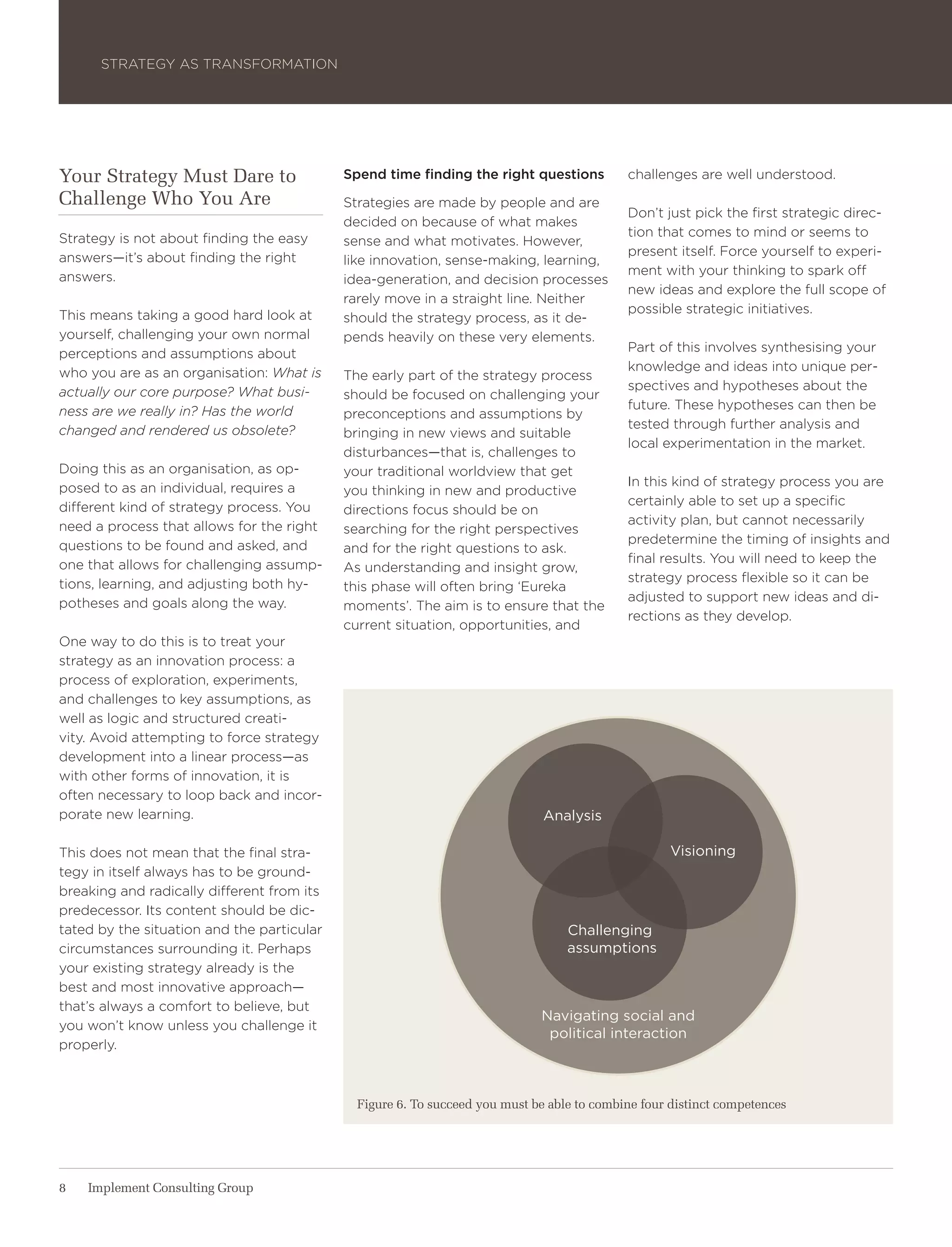 Strategy aS traNSForMatIoN




Your Strategy Must Dare to                  Spend time finding the right questions          challenges are well understood.
Challenge Who You Are                       Strategies are made by people and are
                                                                                            Don’t just pick the first strategic direc-
                                            decided on because of what makes
Strategy is not about finding the easy                                                      tion that comes to mind or seems to
                                            sense and what motivates. however,
answers—it’s about finding the right                                                        present itself. Force yourself to experi-
                                            like innovation, sense-making, learning,
answers.                                                                                    ment with your thinking to spark off
                                            idea-generation, and decision processes
                                                                                            new ideas and explore the full scope of
                                            rarely move in a straight line. Neither
this means taking a good hard look at                                                       possible strategic initiatives.
                                            should the strategy process, as it de-
yourself, challenging your own normal       pends heavily on these very elements.
perceptions and assumptions about                                                           Part of this involves synthesising your
who you are as an organisation: What is                                                     knowledge and ideas into unique per-
                                            the early part of the strategy process
actually our core purpose? What busi-                                                       spectives and hypotheses about the
                                            should be focused on challenging your
ness are we really in? Has the world                                                        future. these hypotheses can then be
                                            preconceptions and assumptions by
changed and rendered us obsolete?                                                           tested through further analysis and
                                            bringing in new views and suitable
                                                                                            local experimentation in the market.
                                            disturbances—that is, challenges to
Doing this as an organisation, as op-       your traditional worldview that get
posed to as an individual, requires a                                                       In this kind of strategy process you are
                                            you thinking in new and productive
different kind of strategy process. you                                                     certainly able to set up a specific
                                            directions focus should be on
need a process that allows for the right                                                    activity plan, but cannot necessarily
                                            searching for the right perspectives
questions to be found and asked, and                                                        predetermine the timing of insights and
                                            and for the right questions to ask.
one that allows for challenging assump-                                                     final results. you will need to keep the
                                            as understanding and insight grow,
tions, learning, and adjusting both hy-                                                     strategy process flexible so it can be
                                            this phase will often bring ‘eureka
potheses and goals along the way.                                                           adjusted to support new ideas and di-
                                            moments’. the aim is to ensure that the
                                                                                            rections as they develop.
                                            current situation, opportunities, and
one way to do this is to treat your
strategy as an innovation process: a
process of exploration, experiments,
and challenges to key assumptions, as
well as logic and structured creati-
vity. avoid attempting to force strategy
development into a linear process—as
with other forms of innovation, it is
often necessary to loop back and incor-
porate new learning.                                                          analysis

this does not mean that the final stra-                                                            Visioning
tegy in itself always has to be ground-
breaking and radically different from its
predecessor. Its content should be dic-
tated by the situation and the particular                                         Challenging
circumstances surrounding it. Perhaps                                             assumptions
your existing strategy already is the
best and most innovative approach—
that’s always a comfort to believe, but
                                                                             navigating social and
you won’t know unless you challenge it
                                                                              political interaction
properly.



                                              Figure 6. To succeed you must be able to combine four distinct competences




8   Implement Consulting Group
 