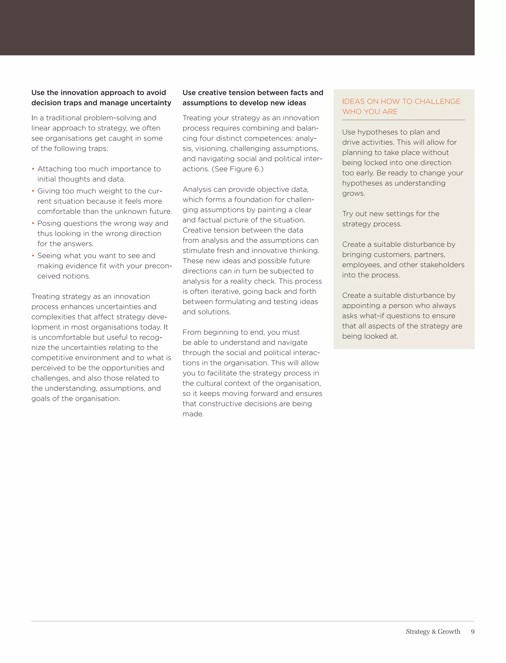 Use the innovation approach to avoid      Use creative tension between facts and
decision traps and manage uncertainty     assumptions to develop new ideas             IDeaS oN how to ChalleNge
                                                                                       who yoU are
In a traditional problem-solving and      treating your strategy as an innovation
linear approach to strategy, we often     process requires combining and balan-
                                                                                       Use hypotheses to plan and
see organisations get caught in some      cing four distinct competences: analy-
                                                                                       drive activities. this will allow for
of the following traps:                   sis, visioning, challenging assumptions,
                                                                                       planning to take place without
                                          and navigating social and political inter-
                                                                                       being locked into one direction
• attaching too much importance to        actions. (See Figure 6.)
                                                                                       too early. Be ready to change your
  initial thoughts and data.
                                                                                       hypotheses as understanding
• giving too much weight to the cur-      analysis can provide objective data,
                                                                                       grows.
  rent situation because it feels more    which forms a foundation for challen-
  comfortable than the unknown future.    ging assumptions by painting a clear
                                                                                       try out new settings for the
• Posing questions the wrong way and      and factual picture of the situation.
                                                                                       strategy process.
  thus looking in the wrong direction     Creative tension between the data
  for the answers.                        from analysis and the assumptions can
                                                                                       Create a suitable disturbance by
                                          stimulate fresh and innovative thinking.
• Seeing what you want to see and                                                      bringing customers, partners,
                                          these new ideas and possible future
  making evidence fit with your precon-                                                employees, and other stakeholders
                                          directions can in turn be subjected to
  ceived notions.                                                                      into the process.
                                          analysis for a reality check. this process
                                          is often iterative, going back and forth
treating strategy as an innovation                                                     Create a suitable disturbance by
                                          between formulating and testing ideas
process enhances uncertainties and                                                     appointing a person who always
                                          and solutions.
complexities that affect strategy deve-                                                asks what-if questions to ensure
lopment in most organisations today. It                                                that all aspects of the strategy are
                                          From beginning to end, you must
is uncomfortable but useful to recog-                                                  being looked at.
                                          be able to understand and navigate
nize the uncertainties relating to the
                                          through the social and political interac-
competitive environment and to what is
                                          tions in the organisation. this will allow
perceived to be the opportunities and
                                          you to facilitate the strategy process in
challenges, and also those related to
                                          the cultural context of the organisation,
the understanding, assumptions, and
                                          so it keeps moving forward and ensures
goals of the organisation.
                                          that constructive decisions are being
                                          made.




                                                                                                          Strategy & Growth    9
 