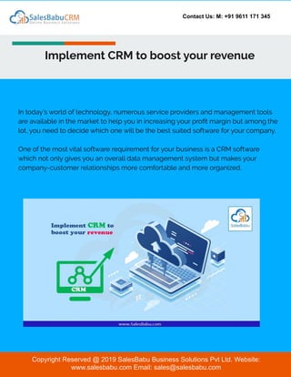 Contact Us: M: +91 9611 171 345
Implement CRM to boost your revenue
Copyright Reserved @ 2019 SalesBabu Business Solutions Pvt Ltd. Website:
www.salesbabu.com Email: sales@salesbabu.com
In today’s world of technology, numerous service providers and management tools
are available in the market to help you in increasing your proﬁt margin but among the
lot, you need to decide which one will be the best suited software for your company.
One of the most vital software requirement for your business is a CRM software
which not only gives you an overall data management system but makes your
company-customer relationships more comfortable and more organized.
 