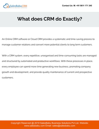 Contact Us: M: +91 9611 171 345
What does CRM do Exactly?
Copyright Reserved @ 2019 SalesBabu Business Solutions Pvt Ltd. Website:
www.salesbabu.com Email: sales@salesbabu.com
An Online CRM software or Cloud CRM provides a systematic and time-saving process to
manage customer relations and convert more potential clients to long term customers.
With a CRM system, every repetitive, unorganised and time-consuming tasks are managed
and structured by automated and productive workﬂows. With these processes in place,
every employee can spend more time generating new business, promoting company
growth and development, and provide quality maintenance of current and prospective
customers.
 