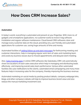 Contact Us: M: +91 9611 171 345
How Does CRM Increase Sales?
Copyright Reserved @ 2019 SalesBabu Business Solutions Pvt Ltd. Website:
www.salesbabu.com Email: sales@salesbabu.com
Automation
In today’s world, everything is automated and present at your ﬁngertips. With more no. of
gadgets and smartphone applications, no customer wants to invest in big software
installation and regular software maintenance. Cloud based CRM softwares store and
manage every customer data on the cloud, providing very user friendly and automated
applications for customer use, saving huge amounts of time and money.
Automated facilities of adding follow up and alert messages for forthcoming meeting and
customer interactions, help in managing regular work item of sales and marketing team
and avoid any business losses due to missed appointments and delayed client meeting.
Also, Sales tracking apps in online CRM softwares like Salesbabu CRM, will automatically
share live locations of each sales executive which help in managing and distributing leads
eﬀectively and improving overall sales team performance. Various other automated
facilities like auto notiﬁcations to the clients, automated email campaigning and many more
features help in increasing sales for the company, thereby improving the business revenue.
Automated marketing on social media by posting product details, company webpage links,
blogs and other company’s details will help to improve business brand value and also
reduce the manual marketing investment cost.
 
