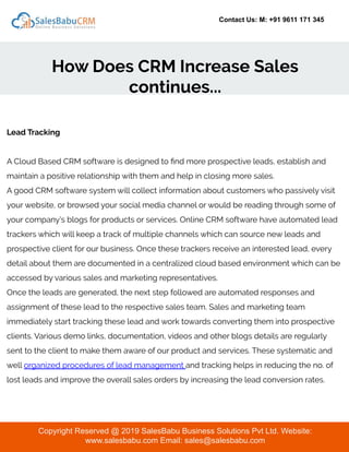 Contact Us: M: +91 9611 171 345
How Does CRM Increase Sales
continues...
Copyright Reserved @ 2019 SalesBabu Business Solutions Pvt Ltd. Website:
www.salesbabu.com Email: sales@salesbabu.com
Lead Tracking
A Cloud Based CRM software is designed to ﬁnd more prospective leads, establish and
maintain a positive relationship with them and help in closing more sales.
A good CRM software system will collect information about customers who passively visit
your website, or browsed your social media channel or would be reading through some of
your company’s blogs for products or services. Online CRM software have automated lead
trackers which will keep a track of multiple channels which can source new leads and
prospective client for our business. Once these trackers receive an interested lead, every
detail about them are documented in a centralized cloud based environment which can be
accessed by various sales and marketing representatives.
Once the leads are generated, the next step followed are automated responses and
assignment of these lead to the respective sales team. Sales and marketing team
immediately start tracking these lead and work towards converting them into prospective
clients. Various demo links, documentation, videos and other blogs details are regularly
sent to the client to make them aware of our product and services. These systematic and
well organized procedures of lead management and tracking helps in reducing the no. of
lost leads and improve the overall sales orders by increasing the lead conversion rates.
 