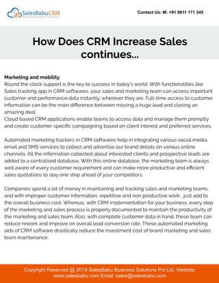 Contact Us: M: +91 9611 171 345
How Does CRM Increase Sales
continues...
Copyright Reserved @ 2019 SalesBabu Business Solutions Pvt Ltd. Website:
www.salesbabu.com Email: sales@salesbabu.com
Marketing and mobility
Round the clock support is the key to success in today’s world. With functionalities like
Sales tracking app in CRM softwares, your sales and marketing team can access important
customer and performance data instantly, wherever they are. Full-time access to customer
information can be the main diﬀerence between missing a huge lead and closing an
amazing deal.
Cloud based CRM applications enable teams to access data and manage them promptly
and create customer speciﬁc campaigning based on client interest and preferred services.
Automated marketing trackers in CRM softwares help in integrating various social media,
email and SMS services to collect and advertise our brand details on various online
channels. All the information collected about interested clients and prospective leads are
added to a centralised database. With this online database, the marketing team is always
well aware of every customer requirement and can make more productive and eﬃcient
sales quotations to stay one step ahead of your competitors.
Companies spend a lot of money in maintaining and tracking sales and marketing teams,
and with improper customer information, repetitive and non productive work , just add to
the overall business cost. Whereas, with CRM implementation for your business, every step
of the marketing and sales process is properly documented to maintain the productivity of
the marketing and sales team. Also, with complete customer data in hand, these team can
reduce rework and improve on overall lead conversion rate. These automated marketing
aids of CRM software drastically reduce the investment cost of brand marketing and sales
team maintenance.
 