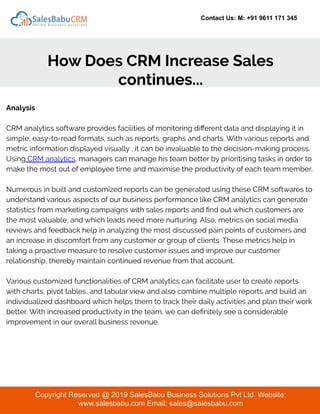 Contact Us: M: +91 9611 171 345
How Does CRM Increase Sales
continues...
Copyright Reserved @ 2019 SalesBabu Business Solutions Pvt Ltd. Website:
www.salesbabu.com Email: sales@salesbabu.com
Analysis
CRM analytics software provides facilities of monitoring diﬀerent data and displaying it in
simple, easy-to-read formats, such as reports, graphs and charts. With various reports and
metric information displayed visually , it can be invaluable to the decision-making process.
Using CRM analytics, managers can manage his team better by prioritising tasks in order to
make the most out of employee time and maximise the productivity of each team member.
Numerous in built and customized reports can be generated using these CRM softwares to
understand various aspects of our business performance like CRM analytics can generate
statistics from marketing campaigns with sales reports and ﬁnd out which customers are
the most valuable, and which leads need more nurturing. Also, metrics on social media
reviews and feedback help in analyzing the most discussed pain points of customers and
an increase in discomfort from any customer or group of clients. These metrics help in
taking a proactive measure to resolve customer issues and improve our customer
relationship, thereby maintain continued revenue from that account.
Various customized functionalities of CRM analytics can facilitate user to create reports
with charts, pivot tables, and tabular view and also combine multiple reports and build an
individualized dashboard which helps them to track their daily activities and plan their work
better. With increased productivity in the team, we can deﬁnitely see a considerable
improvement in our overall business revenue.
 