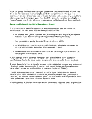Pode ser que os auditores internos digam que sempre concentraram seus esforços nas
áreas de maiores riscos da organização. Contudo, a experiência mostra que essa
abordagem tem sido direcionada pela avaliação de riscos efetuada pela própria auditoria
interna. A principal diferença é que o foco da ABR é entender e analisar a avaliação de
riscos efetuada pela direção e basear os esforços de auditoria em torno dessa avaliação.

Quais os objetivos da Auditoria Baseada em Riscos?

O principal objetivo da ABR é fornecer garantia independente para o conselho de
administração (ou para a alta direção) da organização de que:

   •   os processos de gestão de riscos colocados em prática na empresa (abrangendo
       todos os níveis da companhia) estão operando conforme planejado;

   •   tais processos de gestão de riscos têm um arcabouço sólido;

   •   as respostas que a direção tem dado aos riscos são adequadas e eficazes na
       redução desses riscos a um nível aceitável para o conselho;

   •   está em vigor uma estrutura sólida de controles para mitigar suficientemente os
       riscos que a direção deseja tratar.

A ABR começa com os objetivos do negócio e se concentra nos riscos que foram
identificados pela direção e que podem comprometer a consecução desses objetivos.

O papel da auditoria interna é avaliar até que ponto é adotada e aplicada uma abordagem
robusta de gestão de riscos pela direção em toda a organização, conforme planejado,
para reduzir riscos a um nível aceitável (o chamado Apetite por Riscos).

Embora a principal contribuição da auditoria interna seja fornecer garantia sobre o
tratamento de riscos efetuado na organização (mediante processos de governança e
controles), ela também pode aconselhar quanto a outros aspectos de resposta aos riscos,
como as decisões de terminar, transferir ou tolerar riscos.

A abordagem da Auditoria Baseada em Riscos é descrita a seguir de forma esquemática:
 
