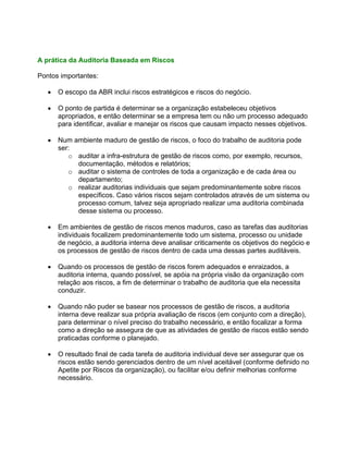 A prática da Auditoria Baseada em Riscos

Pontos importantes:

   •   O escopo da ABR inclui riscos estratégicos e riscos do negócio.

   •   O ponto de partida é determinar se a organização estabeleceu objetivos
       apropriados, e então determinar se a empresa tem ou não um processo adequado
       para identificar, avaliar e manejar os riscos que causam impacto nesses objetivos.

   •   Num ambiente maduro de gestão de riscos, o foco do trabalho de auditoria pode
       ser:
          o auditar a infra-estrutura de gestão de riscos como, por exemplo, recursos,
            documentação, métodos e relatórios;
          o auditar o sistema de controles de toda a organização e de cada área ou
            departamento;
          o realizar auditorias individuais que sejam predominantemente sobre riscos
            específicos. Caso vários riscos sejam controlados através de um sistema ou
            processo comum, talvez seja apropriado realizar uma auditoria combinada
            desse sistema ou processo.

   •   Em ambientes de gestão de riscos menos maduros, caso as tarefas das auditorias
       individuais focalizem predominantemente todo um sistema, processo ou unidade
       de negócio, a auditoria interna deve analisar criticamente os objetivos do negócio e
       os processos de gestão de riscos dentro de cada uma dessas partes auditáveis.

   •   Quando os processos de gestão de riscos forem adequados e enraizados, a
       auditoria interna, quando possível, se apóia na própria visão da organização com
       relação aos riscos, a fim de determinar o trabalho de auditoria que ela necessita
       conduzir.

   •   Quando não puder se basear nos processos de gestão de riscos, a auditoria
       interna deve realizar sua própria avaliação de riscos (em conjunto com a direção),
       para determinar o nível preciso do trabalho necessário, e então focalizar a forma
       como a direção se assegura de que as atividades de gestão de riscos estão sendo
       praticadas conforme o planejado.

   •   O resultado final de cada tarefa de auditoria individual deve ser assegurar que os
       riscos estão sendo gerenciados dentro de um nível aceitável (conforme definido no
       Apetite por Riscos da organização), ou facilitar e/ou definir melhorias conforme
       necessário.
 