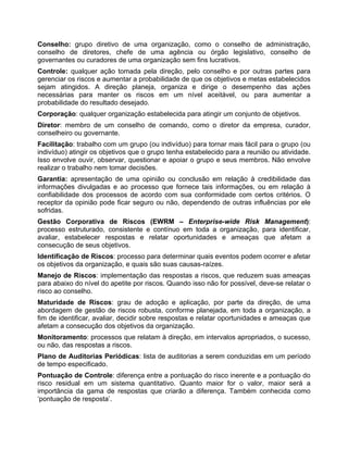 Conselho: grupo diretivo de uma organização, como o conselho de administração,
conselho de diretores, chefe de uma agência ou órgão legislativo, conselho de
governantes ou curadores de uma organização sem fins lucrativos.
Controle: qualquer ação tomada pela direção, pelo conselho e por outras partes para
gerenciar os riscos e aumentar a probabilidade de que os objetivos e metas estabelecidos
sejam atingidos. A direção planeja, organiza e dirige o desempenho das ações
necessárias para manter os riscos em um nível aceitável, ou para aumentar a
probabilidade do resultado desejado.
Corporação: qualquer organização estabelecida para atingir um conjunto de objetivos.
Diretor: membro de um conselho de comando, como o diretor da empresa, curador,
conselheiro ou governante.
Facilitação: trabalho com um grupo (ou indivíduo) para tornar mais fácil para o grupo (ou
indivíduo) atingir os objetivos que o grupo tenha estabelecido para a reunião ou atividade.
Isso envolve ouvir, observar, questionar e apoiar o grupo e seus membros. Não envolve
realizar o trabalho nem tomar decisões.
Garantia: apresentação de uma opinião ou conclusão em relação à credibilidade das
informações divulgadas e ao processo que fornece tais informações, ou em relação à
confiabilidade dos processos de acordo com sua conformidade com certos critérios. O
receptor da opinião pode ficar seguro ou não, dependendo de outras influências por ele
sofridas.
Gestão Corporativa de Riscos (EWRM – Enterprise-wide Risk Management):
processo estruturado, consistente e contínuo em toda a organização, para identificar,
avaliar, estabelecer respostas e relatar oportunidades e ameaças que afetam a
consecução de seus objetivos.
Identificação de Riscos: processo para determinar quais eventos podem ocorrer e afetar
os objetivos da organização, e quais são suas causas-raízes.
Manejo de Riscos: implementação das respostas a riscos, que reduzem suas ameaças
para abaixo do nível do apetite por riscos. Quando isso não for possível, deve-se relatar o
risco ao conselho.
Maturidade de Riscos: grau de adoção e aplicação, por parte da direção, de uma
abordagem de gestão de riscos robusta, conforme planejada, em toda a organização, a
fim de identificar, avaliar, decidir sobre respostas e relatar oportunidades e ameaças que
afetam a consecução dos objetivos da organização.
Monitoramento: processos que relatam à direção, em intervalos apropriados, o sucesso,
ou não, das respostas a riscos.
Plano de Auditorias Periódicas: lista de auditorias a serem conduzidas em um período
de tempo especificado.
Pontuação de Controle: diferença entre a pontuação do risco inerente e a pontuação do
risco residual em um sistema quantitativo. Quanto maior for o valor, maior será a
importância da gama de respostas que criarão a diferença. Também conhecida como
‘pontuação de resposta’.
 