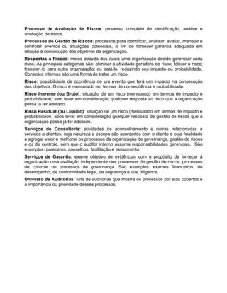 Processo de Avaliação de Riscos: processo completo de identificação, análise e
avaliação de riscos.
Processos de Gestão de Riscos: processos para identificar, analisar, avaliar, manejar e
controlar eventos ou situações potenciais, a fim de fornecer garantia adequada em
relação à consecução dos objetivos da organização.
Respostas a Riscos: meios através dos quais uma organização decide gerenciar cada
risco. As principais categorias são: eliminar a atividade geradora do risco; tolerar o risco;
transferi-lo para outra organização; ou tratá-lo, reduzindo seu impacto ou probabilidade.
Controles internos são uma forma de tratar um risco.
Risco: possibilidade de ocorrência de um evento que terá um impacto na consecução
dos objetivos. O risco é mensurado em termos de conseqüência e probabilidade.
Risco Inerente (ou Bruto): situação de um risco (mensurado em termos de impacto e
probabilidade) sem levar em consideração qualquer resposta ao risco que a organização
possa já ter adotado.
Risco Residual (ou Líquido): situação de um risco (mensurado em termos de impacto e
probabilidade) após levar em consideração qualquer resposta de gestão de riscos que a
organização possa já ter adotado.
Serviços de Consultoria: atividades de aconselhamento e outras relacionadas a
serviços a clientes, cuja natureza e escopo são acordados com o cliente e cuja finalidade
é agregar valor e melhorar os processos da organização de governança, gestão de riscos
e os de controle, sem que o auditor interno assuma responsabilidades gerenciais. São
exemplos: pareceres, conselhos, facilitação e treinamento.
Serviços de Garantia: exame objetivo de evidências com o propósito de fornecer à
organização uma avaliação independente dos processos de gestão de riscos, processos
de controle ou processos de governança. São exemplos: exames financeiros, de
desempenho, de conformidade legal, de segurança e due diligence.
Universo de Auditorias: lista de auditorias que mostra os processos por elas cobertos e
a importância ou prioridade desses processos.
 