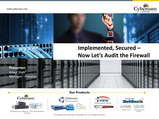 www.cyberoam.com
www.cyberoam.com
Our Products
© Copyright 2014 Cyberoam Technologies Pvt. Ltd. All Rights Reserved.
Network Security Appliances - UTM, NGFW (Hardware
& Virtual)
Modem Router Integrated Security
appliance
Implemented, Secured –
Now Let’s Audit the Firewall
Presenter:
Keyur Shah
Manager - Presales
 