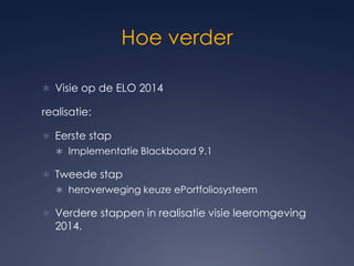 Hoe verderVisie op de ELO 2014realisatie: Eerste stapImplementatie Blackboard 9.1 Tweede stap heroverweging keuze ePortfoliosysteemVerdere stappen in realisatie visie leeromgeving 2014.