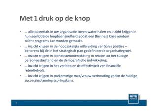 Met	
  1	
  druk	
  op	
  de	
  knop	
  
        •  …	
  alle	
  poten8als	
  in	
  uw	
  organisa8e	
  boven	
  water	
  halen	
  en	
  inzicht	
  krijgen	
  in	
  
           hun	
  gemiddelde	
  loopbaansnelheid,	
  zodat	
  een	
  Business	
  Case	
  rondom	
  
           talent	
  programs	
  kan	
  worden	
  gemaakt.	
  	
  
        •  …	
  inzicht	
  krijgen	
  in	
  de	
  noodzakelijke	
  uitbreiding	
  van	
  Sales	
  posi8es	
  –	
  
           behorend	
  bij	
  de	
  in	
  het	
  strategisch	
  plan	
  gedeﬁnieerde	
  organisa8egroei.	
  	
  
        •  …	
  inzicht	
  krijgen	
  in	
  loonkostenontwikkeling	
  in	
  rela8e	
  tot	
  het	
  huidige	
  
           personeelsbestand	
  en	
  de	
  demograﬁsche	
  ontwikkeling.	
  
        •  …	
  inzicht	
  krijgen	
  in	
  het	
  verloop	
  en	
  de	
  eﬀec8viteit	
  van	
  ﬁnanciële	
  
           reten8etools.	
  
        •  …	
  inzicht	
  krijgen	
  in	
  toekoms8ge	
  man/vrouw	
  verhouding	
  gezien	
  de	
  huidige	
  
           successie	
  planning	
  scoringskans.	
  




9	
  
 