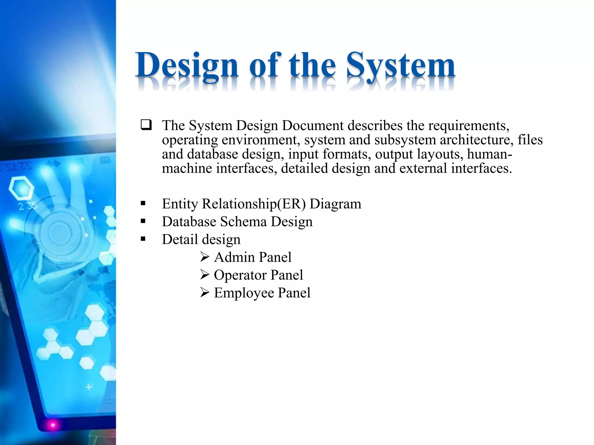  The System Design Document describes the requirements,
operating environment, system and subsystem architecture, files
and database design, input formats, output layouts, human-
machine interfaces, detailed design and external interfaces.
 Entity Relationship(ER) Diagram
 Database Schema Design
 Detail design
 Admin Panel
 Operator Panel
 Employee Panel
Design of the System
 