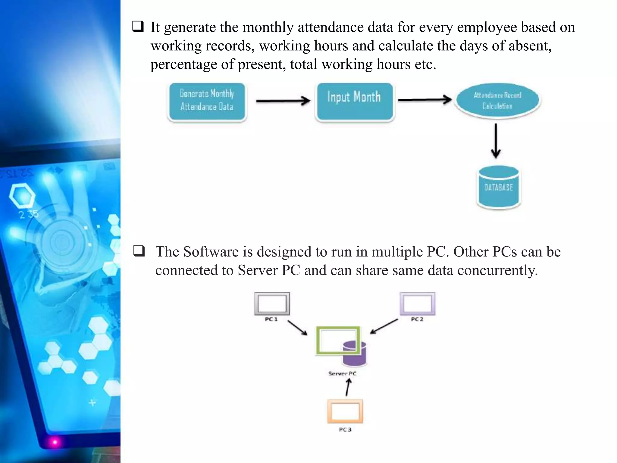 It generate the monthly attendance data for every employee based on
working records, working hours and calculate the days of absent,
percentage of present, total working hours etc.
 The Software is designed to run in multiple PC. Other PCs can be
connected to Server PC and can share same data concurrently.
 