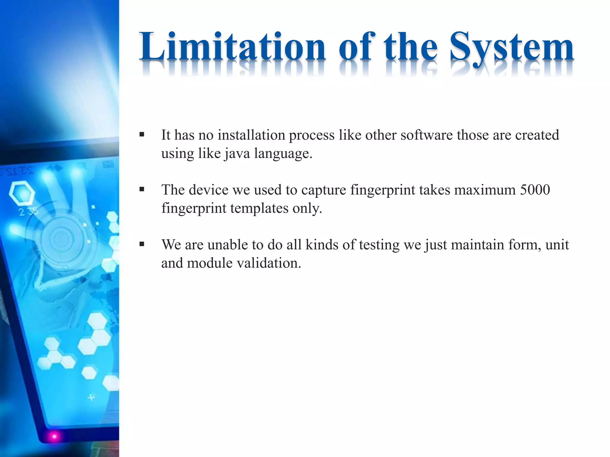 Limitation of the System
 It has no installation process like other software those are created
using like java language.
 The device we used to capture fingerprint takes maximum 5000
fingerprint templates only.
 We are unable to do all kinds of testing we just maintain form, unit
and module validation.
 