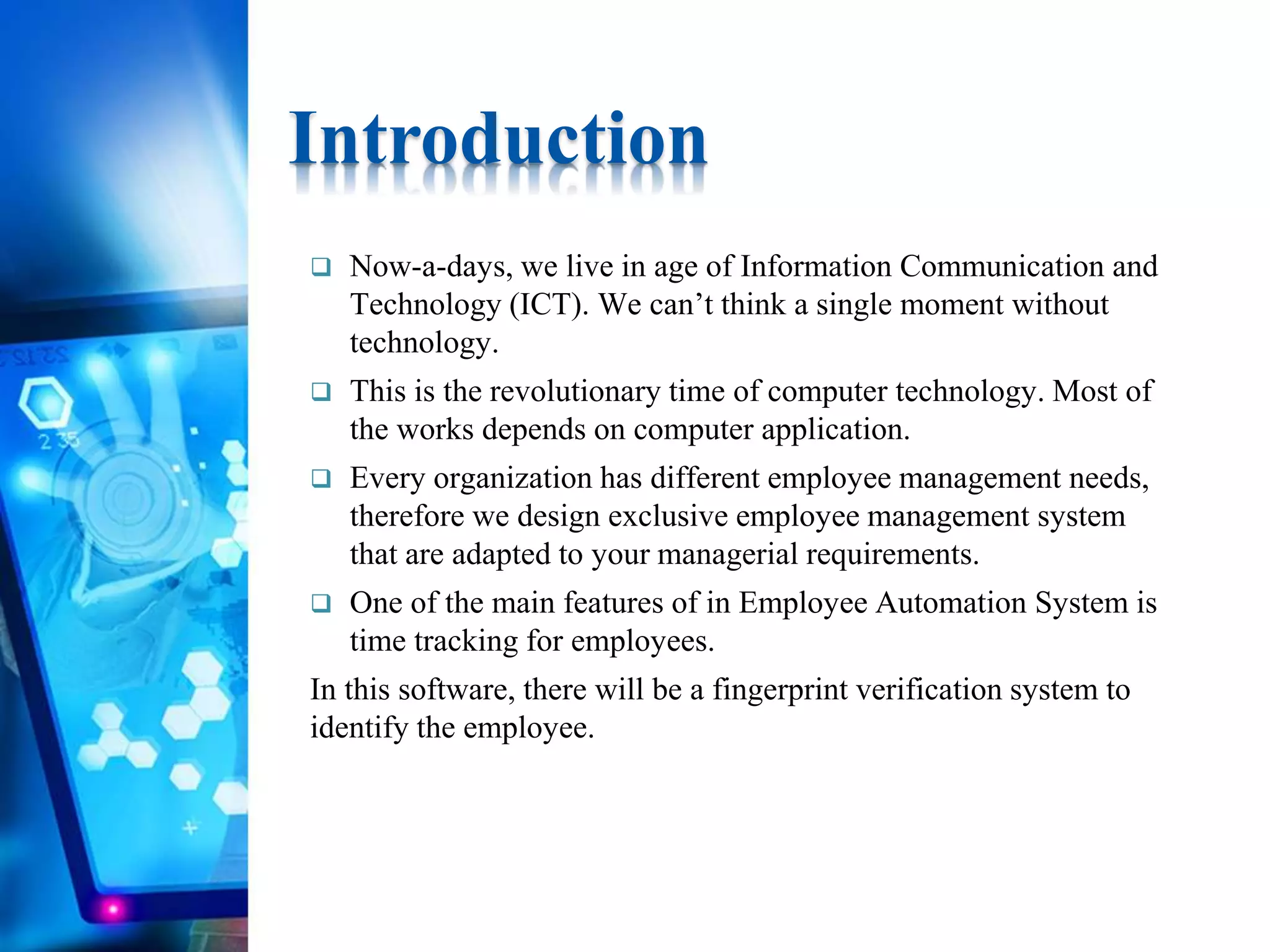  Now-a-days, we live in age of Information Communication and
Technology (ICT). We can’t think a single moment without
technology.
 This is the revolutionary time of computer technology. Most of
the works depends on computer application.
 Every organization has different employee management needs,
therefore we design exclusive employee management system
that are adapted to your managerial requirements.
 One of the main features of in Employee Automation System is
time tracking for employees.
In this software, there will be a fingerprint verification system to
identify the employee.
Introduction
 