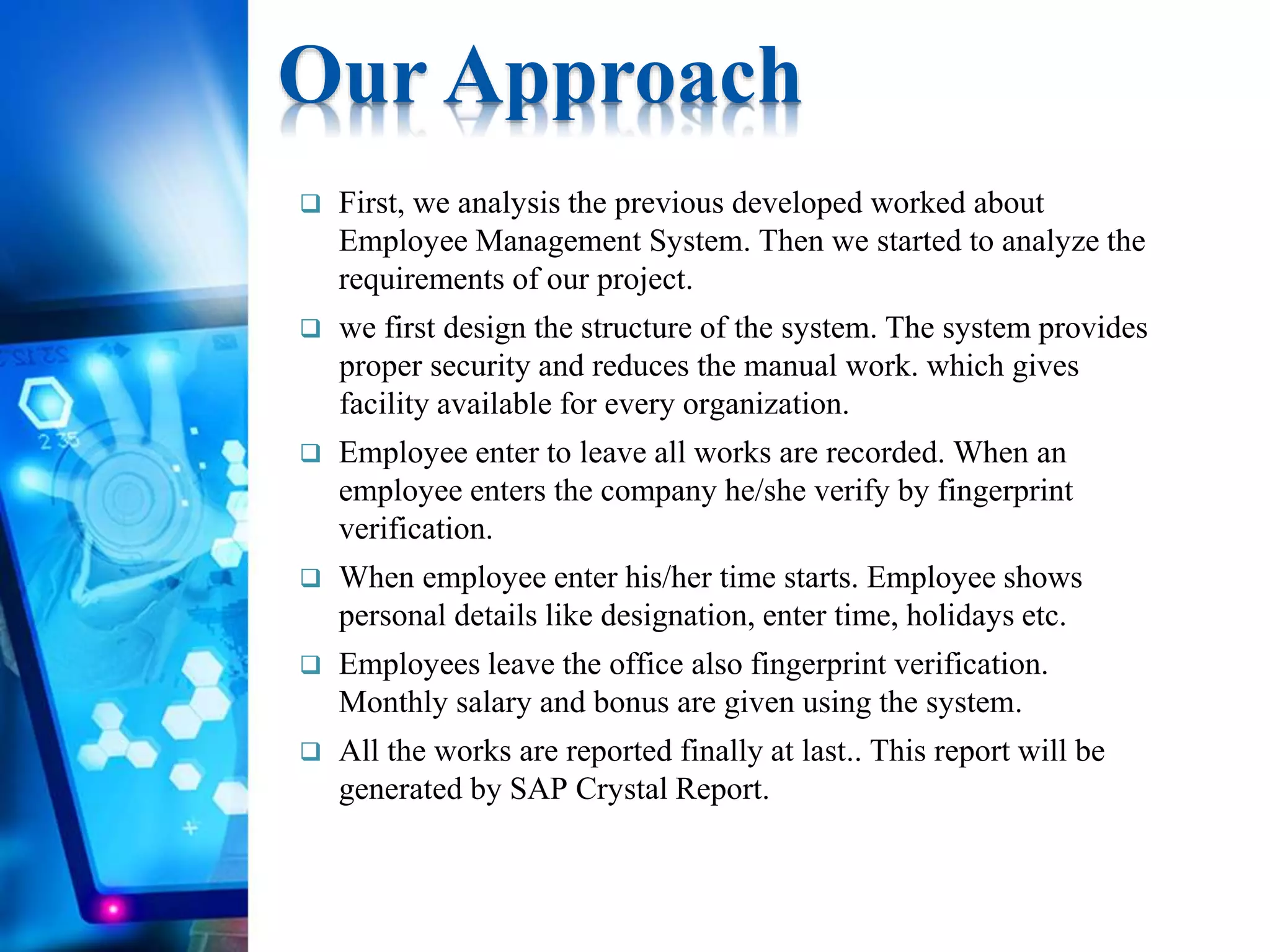  First, we analysis the previous developed worked about
Employee Management System. Then we started to analyze the
requirements of our project.
 we first design the structure of the system. The system provides
proper security and reduces the manual work. which gives
facility available for every organization.
 Employee enter to leave all works are recorded. When an
employee enters the company he/she verify by fingerprint
verification.
 When employee enter his/her time starts. Employee shows
personal details like designation, enter time, holidays etc.
 Employees leave the office also fingerprint verification.
Monthly salary and bonus are given using the system.
 All the works are reported finally at last.. This report will be
generated by SAP Crystal Report.
Our Approach
 