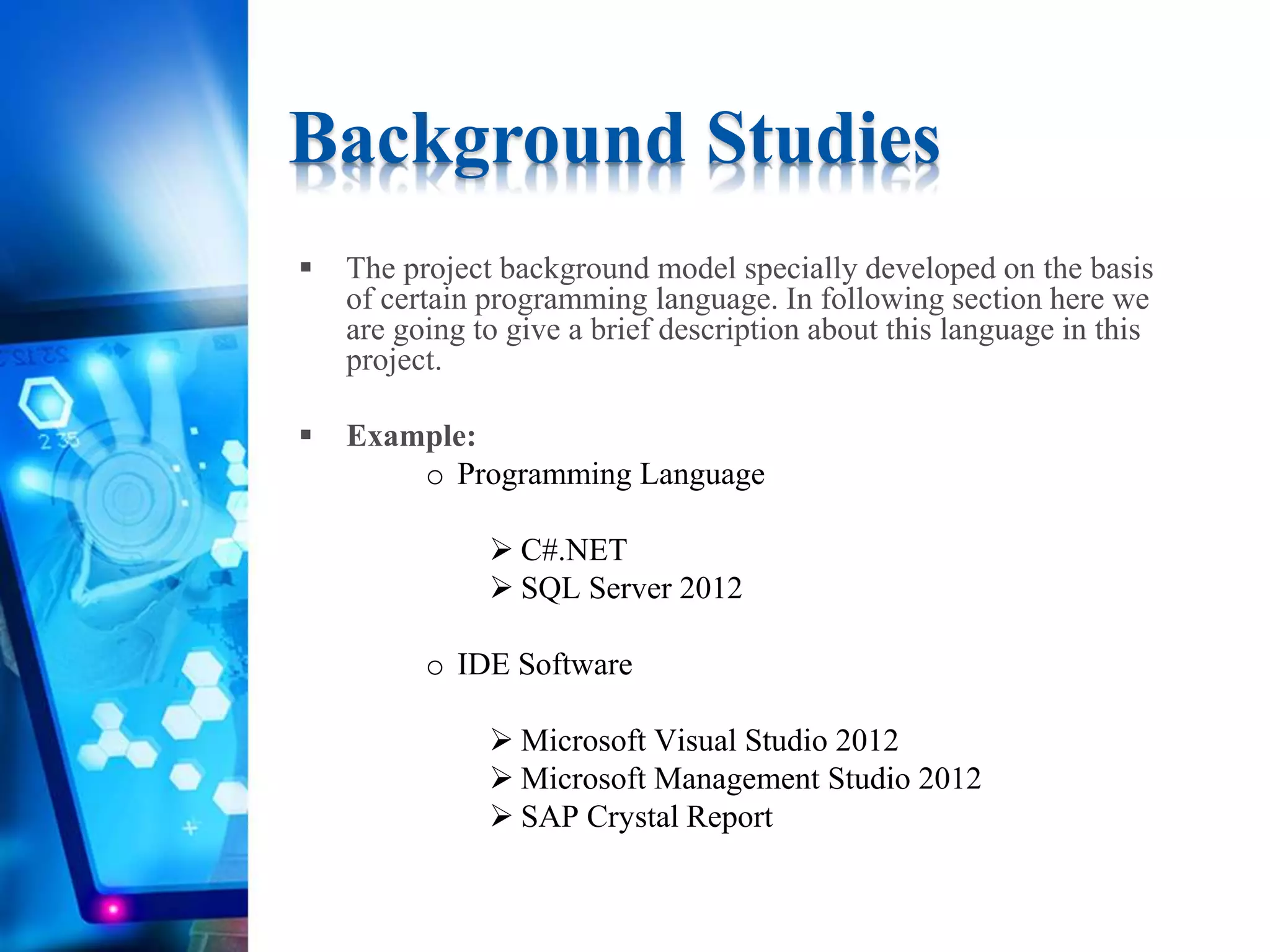  The project background model specially developed on the basis
of certain programming language. In following section here we
are going to give a brief description about this language in this
project.
 Example:
o Programming Language
 C#.NET
 SQL Server 2012
o IDE Software
 Microsoft Visual Studio 2012
 Microsoft Management Studio 2012
 SAP Crystal Report
Background Studies
 