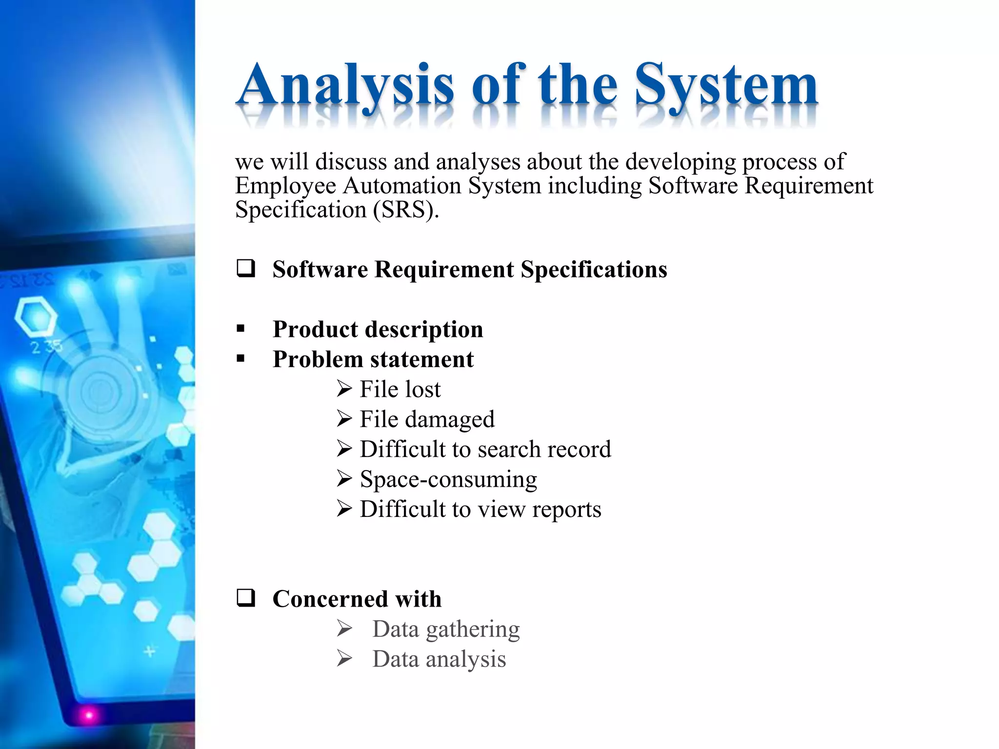 we will discuss and analyses about the developing process of
Employee Automation System including Software Requirement
Specification (SRS).
 Software Requirement Specifications
 Product description
 Problem statement
 File lost
 File damaged
 Difficult to search record
 Space-consuming
 Difficult to view reports
 Concerned with
 Data gathering
 Data analysis
Analysis of the System
 