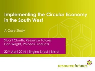 Implementing the Circular Economy
in the South West
A Case Study
Stuart Clouth, Resource Futures
Dan Wright, Phineas Products
22nd April 2014 |Engine Shed |Bristol
 