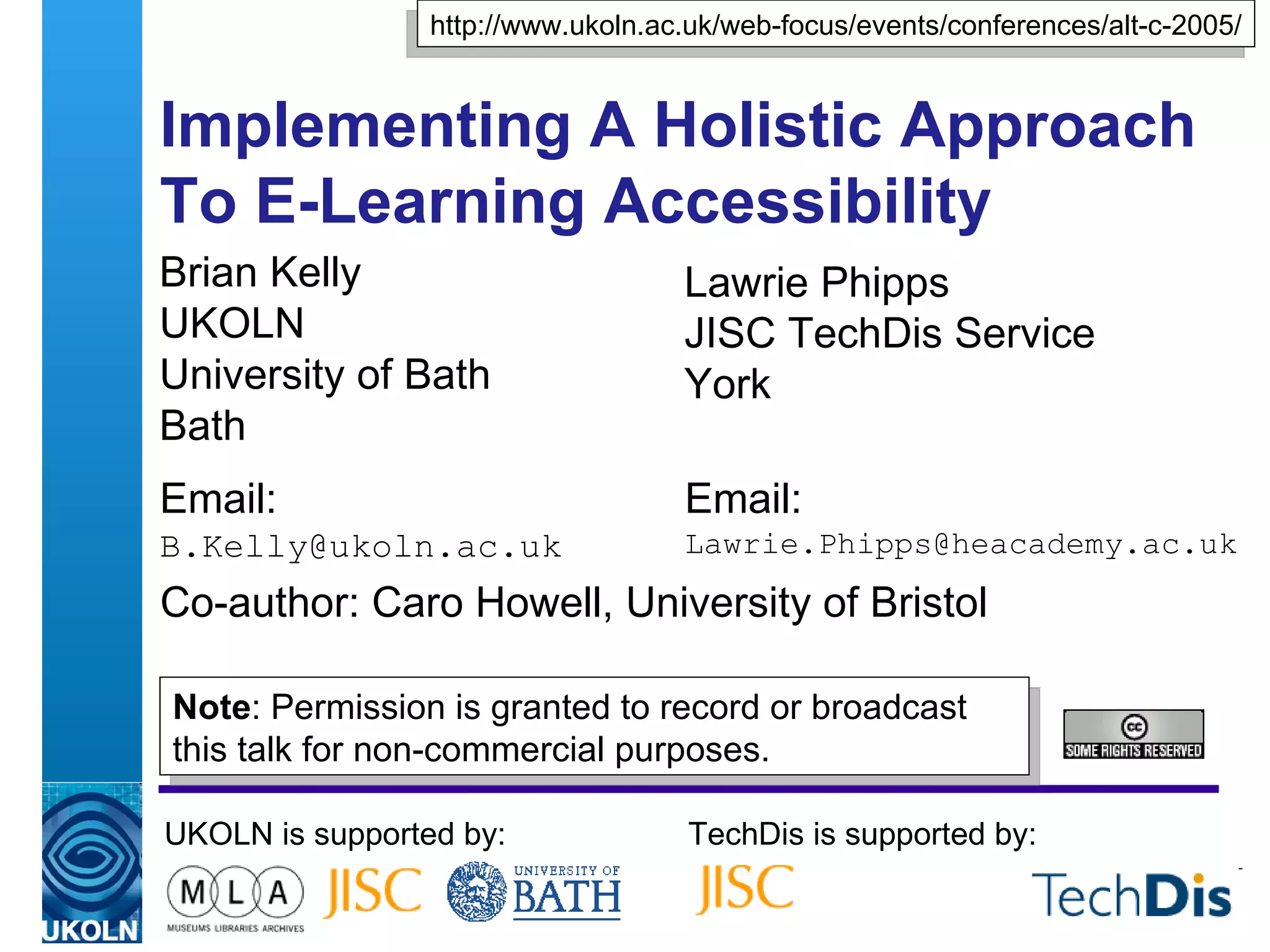 Implementing A Holistic Approach To E-Learning Accessibility  Brian Kelly UKOLN University of Bath Bath Email: [email_address] UKOLN is supported by: TechDis is supported by: http://www.ukoln.ac.uk/web-focus/events/conferences/alt-c-2005/ Lawrie Phipps JISC TechDis Service York Email: [email_address] Co-author: Caro Howell, University of Bristol Note : Permission is granted to record or broadcast this talk for non-commercial purposes. 