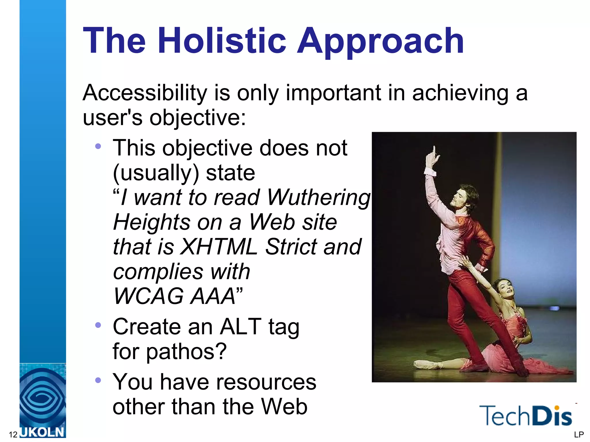 The Holistic Approach Accessibility is only important in achieving a user's objective: This objective does not  (usually) state  “ I want to read Wuthering  Heights on a Web site  that is XHTML Strict and  complies with  WCAG AAA ” Create an ALT tag  for pathos? You have resources  other than the Web LP 