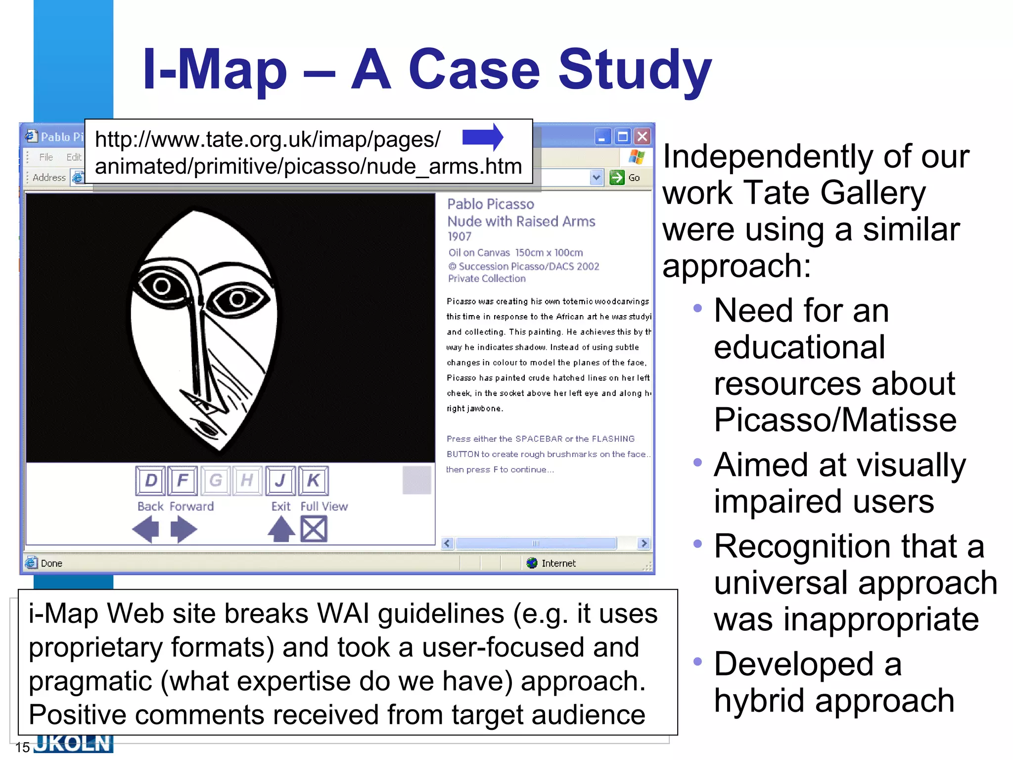 I-Map – A Case Study Independently of our work Tate Gallery were using a similar approach: Need for an educational resources about Picasso/Matisse Aimed at visually impaired users Recognition that a universal approach was inappropriate Developed a hybrid approach  i-Map Web site breaks WAI guidelines (e.g. it uses proprietary formats) and took a user-focused and pragmatic (what expertise do we have) approach. Positive comments received from target audience http://www.tate.org.uk/imap/pages/ animated/primitive/picasso/nude_arms.htm 