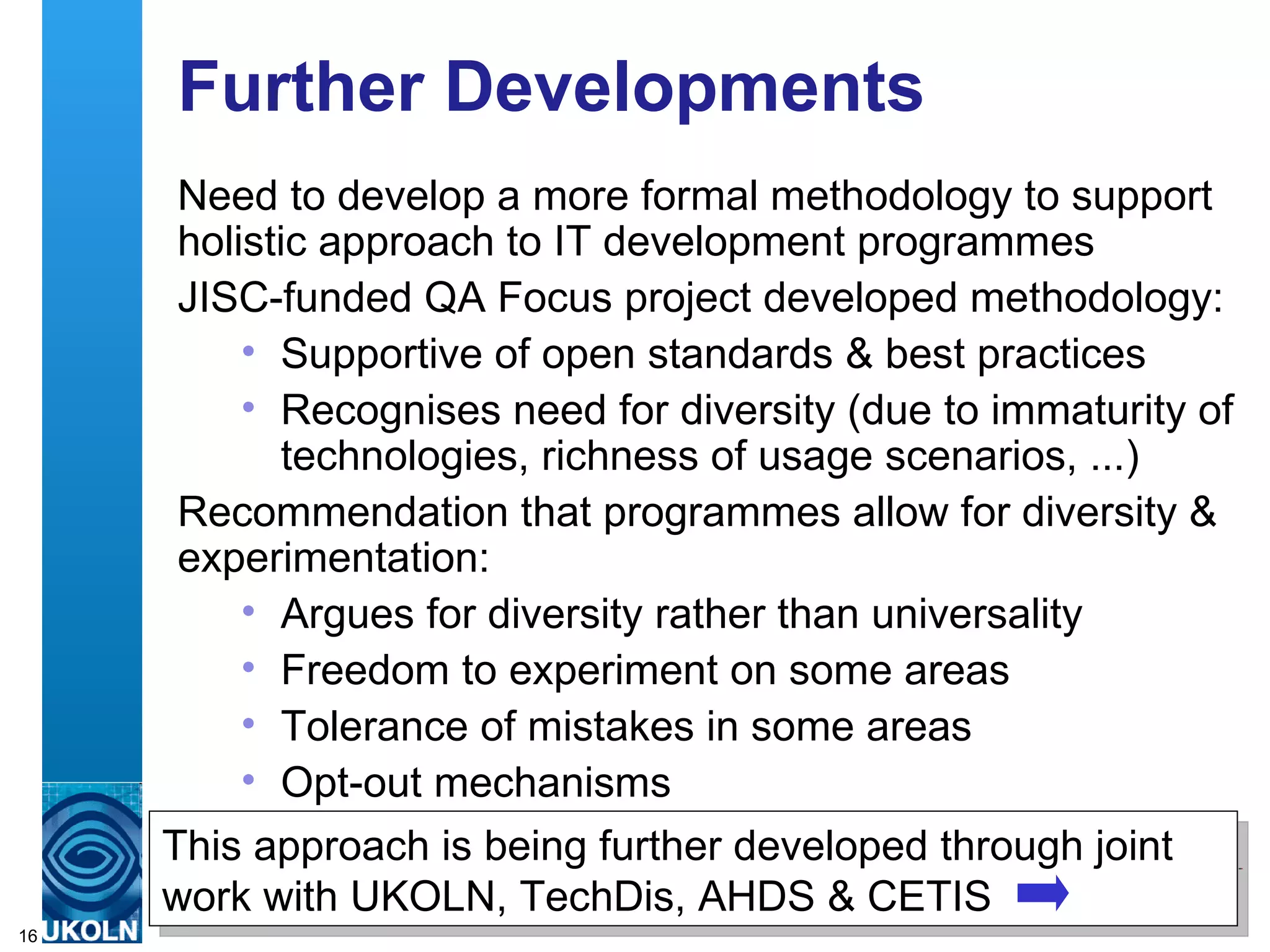 Further Developments Need to develop a more formal methodology to support holistic approach to IT development programmes JISC-funded QA Focus project developed methodology: Supportive of open standards & best practices Recognises need for diversity (due to immaturity of technologies, richness of usage scenarios, ...) Recommendation that programmes allow for diversity & experimentation: Argues for diversity rather than universality Freedom to experiment on some areas Tolerance of mistakes in some areas Opt-out mechanisms  This approach is being further developed through joint work with UKOLN, TechDis, AHDS & CETIS 