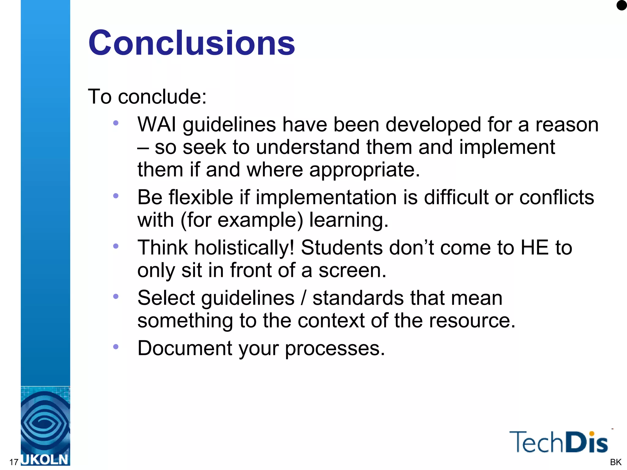Conclusions To conclude: WAI guidelines have been developed for a reason – so seek to understand them and implement them if and where appropriate. Be flexible if implementation is difficult or conflicts with (for example) learning. Think holistically! Students don’t come to HE to only sit in front of a screen. Select guidelines / standards that mean something to the context of the resource. Document your processes. BK 