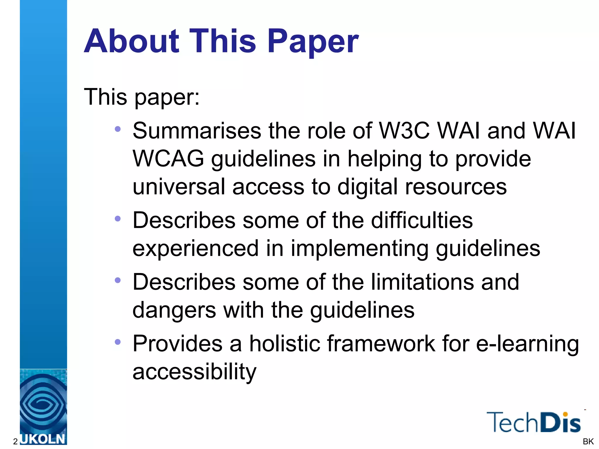 About This Paper This paper: Summarises the role of W3C WAI and WAI WCAG guidelines in helping to provide universal access to digital resources Describes some of the difficulties experienced in implementing guidelines Describes some of the limitations and dangers with the guidelines Provides a holistic framework for e-learning accessibility BK 