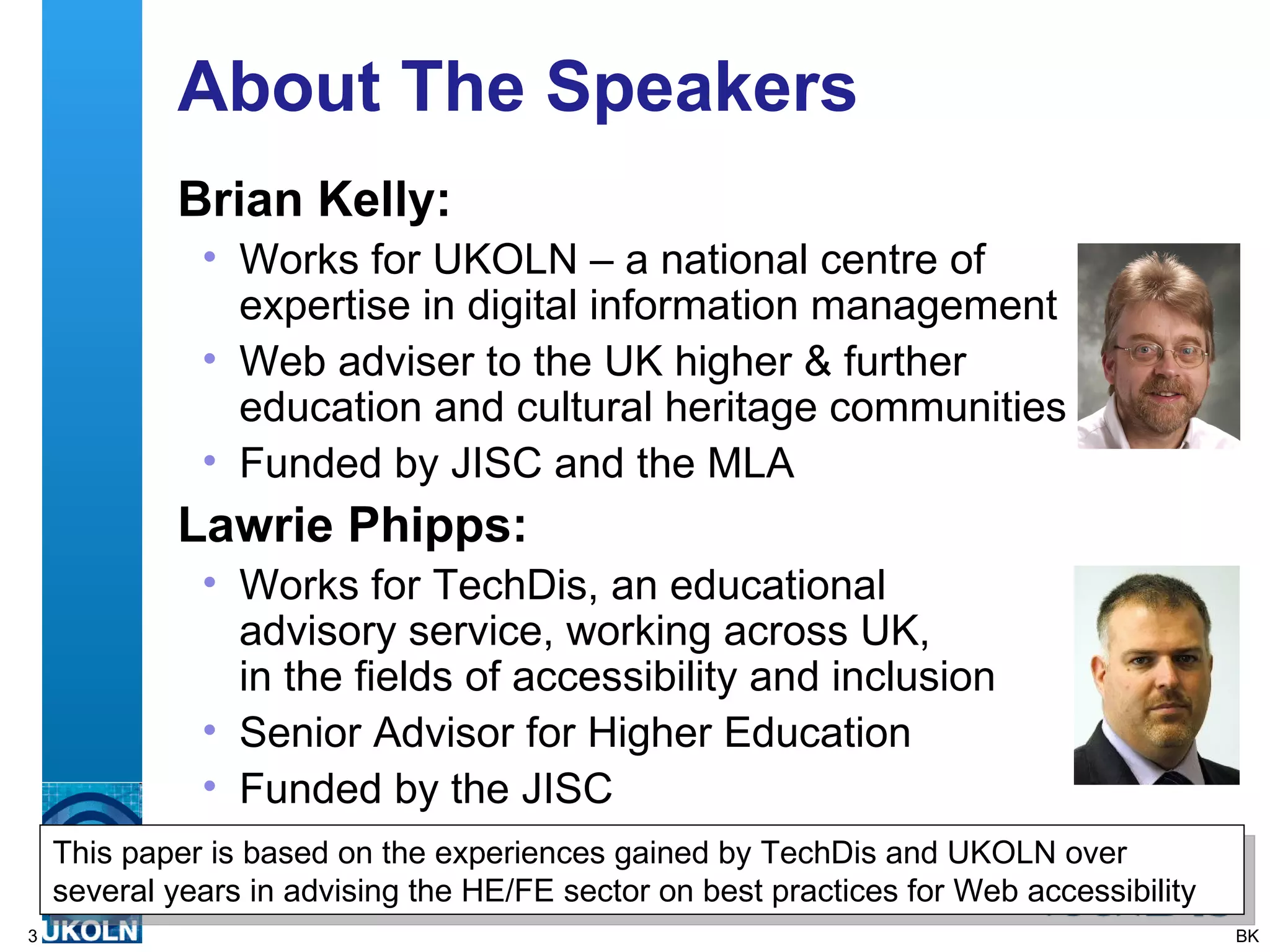 About The Speakers Brian Kelly: Works for UKOLN – a national centre of expertise in digital information management Web adviser to the UK higher & further education and cultural heritage communities Funded by JISC and the MLA Lawrie Phipps: Works for TechDis, an educational  advisory service, working across UK,  in the fields of accessibility and inclusion  Senior Advisor for Higher Education Funded by the JISC BK This paper is based on the experiences gained by TechDis and UKOLN over several years in advising the HE/FE sector on best practices for Web accessibility 