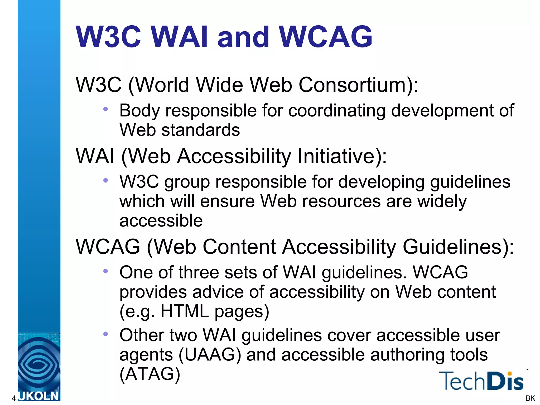 W3C WAI and WCAG W3C (World Wide Web Consortium): Body responsible for coordinating development of Web standards WAI (Web Accessibility Initiative): W3C group responsible for developing guidelines which will ensure Web resources are widely accessible WCAG (Web Content Accessibility Guidelines): One of three sets of WAI guidelines. WCAG provides advice of accessibility on Web content (e.g. HTML pages)  Other two WAI guidelines cover accessible user agents (UAAG) and accessible authoring tools (ATAG) BK 