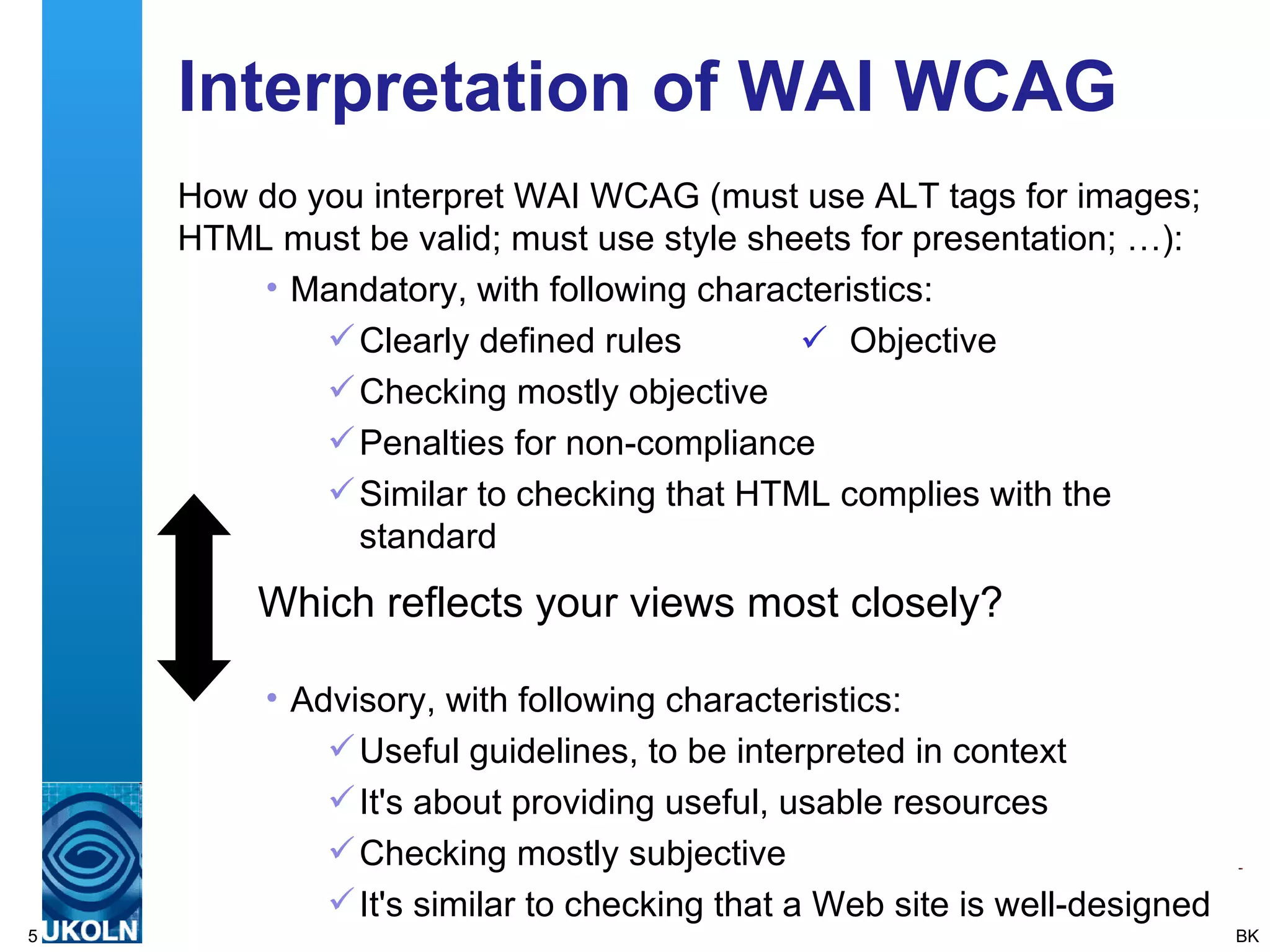 Interpretation of WAI WCAG How do you interpret WAI WCAG (must use ALT tags for images; HTML must be valid; must use style sheets for presentation; …): Mandatory, with following characteristics: Clearly defined rules  Objective Checking mostly objective Penalties for non-compliance Similar to checking that HTML complies with the standard Advisory, with following characteristics: Useful guidelines, to be interpreted in context It's about providing useful, usable resources Checking mostly subjective It's similar to checking that a Web site is well-designed BK Which reflects your views most closely? 
