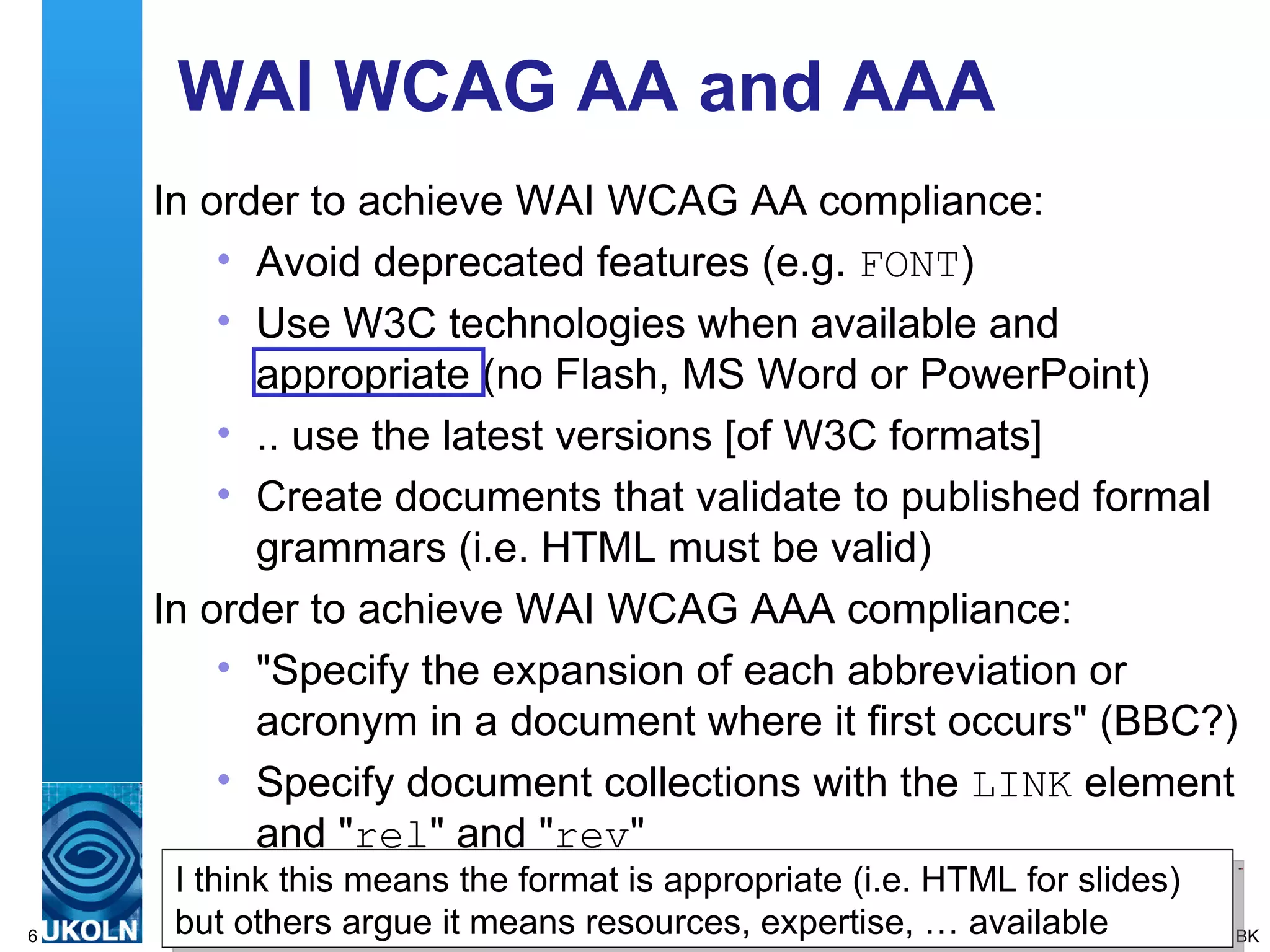 WAI WCAG AA and AAA In order to achieve WAI WCAG AA compliance: Avoid deprecated features (e.g.  FONT ) Use W3C technologies when available and appropriate (no Flash, MS Word or PowerPoint) .. use the latest versions [of W3C formats]  Create documents that validate to published formal grammars (i.e. HTML must be valid) In order to achieve WAI WCAG AAA compliance: &quot;Specify the expansion of each abbreviation or acronym in a document where it first occurs&quot; (BBC?) Specify document collections with the  LINK  element and &quot; rel &quot; and &quot; rev &quot; BK I think this means the format is appropriate (i.e. HTML for slides) but others argue it means resources, expertise, … available 