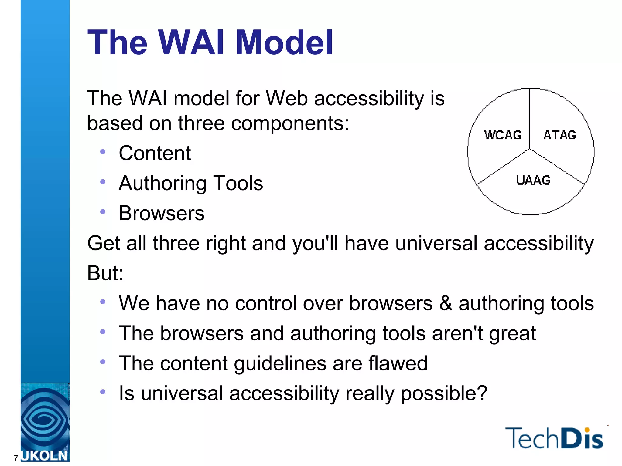 The WAI Model The WAI model for Web accessibility is  based on three components: Content Authoring Tools Browsers Get all three right and you'll have universal accessibility But: We have no control over browsers & authoring tools The browsers and authoring tools aren't great The content guidelines are flawed Is universal accessibility really possible? 