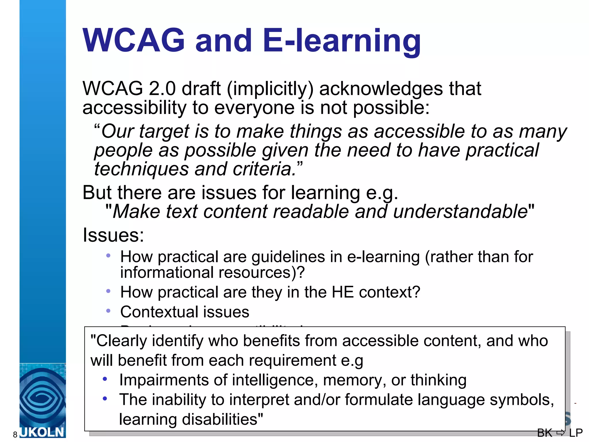WCAG and E-learning WCAG 2.0 draft (implicitly) acknowledges that accessibility to everyone is not possible: “ Our target is to make things as accessible to as many people as possible given the need to have practical techniques and criteria. ” But there are issues for learning e.g. &quot; Make text content readable and understandable &quot; Issues: How practical are guidelines in e-learning (rather than for informational resources)? How practical are they in the HE context? Contextual issues Backwards compatibility issues &quot;Clearly identify who benefits from accessible content, and who will benefit from each requirement e.g Impairments of intelligence, memory, or thinking   The inability to interpret and/or formulate language symbols, learning disabilities &quot; BK    LP 