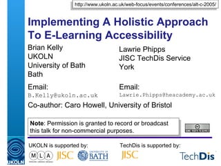 Implementing A Holistic Approach To E-Learning Accessibility  Brian Kelly UKOLN University of Bath Bath Email: [email_address] UKOLN is supported by: TechDis is supported by: http://www.ukoln.ac.uk/web-focus/events/conferences/alt-c-2005/ Lawrie Phipps JISC TechDis Service York Email: [email_address] Co-author: Caro Howell, University of Bristol Note : Permission is granted to record or broadcast this talk for non-commercial purposes. 