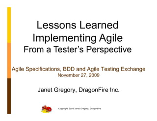 Lessons Learned
        Implementing Agile
    From a Tester’s Perspective

Agile Specifications, BDD and Agile Testing Exchange
                 November 27, 2009


          Janet Gregory, DragonFire Inc.

                  Copyright 2009 Janet Gregory, DragonFire
 