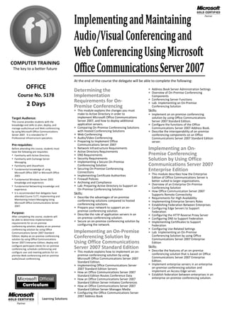 Implementing and Maintaining
                                               Audio/Visual Conferencing and
                                               Web Conferencing Using Microsoft
                                               Office Communications Server 2007
COMPUTER TRAINING
 The key to a better future

                                               At the end of the course the delegate will be able to complete the following:
            OFFICE                             Determining the                                      Address Book Server Administration Settings
                                                                                                    Overview of On-Premise Conferencing
     Course No. 5178                           Implementation                                          Components
                                               Requirements for On-                                 Conferencing Server Functions
                                                                                                    Lab: Implementing an On-Premise
             2 Days                            Premise Conferencing                                    Conferencing Solution
                                                This module explains the changes you must         Skills:
                                                   make to Active Directory in order to             Implement an on-premise conferencing
Target Audience:                                   implement Microsoft Office Communications         solution by using Office Communications
This course provides students with the             Server 2007, and how to deploy additional         Server 2007 Standard Edition.
knowledge and skills to plan, deploy, and          application servers.                             Configure the functions of the Office
manage audio/visual and Web conferencing          Comparing On-Premise Conferencing Solutions       Communications Server 2007 Address Book.
by using Microsoft Office Communications           with Hosted Conferencing Solutions               Describe the interoperability of on-premise
Server 2007. It is intended for IT                Web Conferencing                                  conferencing components on an Office
Professional infrastructure specialists.          Audio/Video Conferencing                          Communications Server 2007 Standard Edition
                                                  Preparing to Implement Office                     server.
Pre-requisites:                                    Communications Server 2007
Before attending this course, students must       Network Infrastructure Requirements             Implementing an On-
have the following pre-requisites:                Active Directory Requirements
• Familiarity with Active Directory.              DNS Requirements                                Premise Conferencing
• Familiarity with Exchange Server                Security Requirements                           Solution by Using Office
  Messaging.                                      Implementing a Secure On-Premise
• Familiarity with SharePoint.                     Conferencing Solution                           Communications Server 2007
• Fundamental knowledge of using                  Securing On-Premise Conferencing                Enterprise Edition
                                                   Connections
  Microsoft Office 2007 or Microsoft Office
  2003.                                           Implementing Certificate Authorities             This module describes how the Enterprise
                                                                                                      Edition of Office Communications Server is
• Fundamental Windows Server 2003                  Firewall Policies
                                                  Archiving and Compliance                            better suited to larger organizations.
  knowledge and experience.
• Fundamental Networking knowledge and            Lab: Preparing Active Directory to Support an      Overview of an Enterprise On-Premise
  experience.                                      On-Premise Conferencing Solution                    Conferencing Solution
• It is recommended that delegates have
                                                                                                      How Office Communication Server 2007
                                               Skills:                                                 Supports Remote Connectivity
  attended Course 5177, Implementing and        Describe the advantages of on-premise                Requirements for High Availability
  Maintaining Instant Messaging Using
  Microsoft Office Communications Server
                                                 conferencing solutions compared to hosted            Implementing Enterprise Servers Roles
                                                 conferencing solutions.                              Establishing Federation Between Enterprises
  2007.
                                                Prepare your network to support an on-               Configuring Edge Servers to Support
                                                 premise conferencing solution.                        Federation
Purpose:                                        Describe the role of application servers in an
After completing the course, students will                                                            Configuring the HTTP Reverse Proxy Server
                                                 on-premise conferencing solution.                    Configuring DNS to Support Federation
be able to determine implementation
requirements for an on-premise
                                                Secure an on-premise conferencing solution by        Implementing Certificates to Support
conferencing solution; deploy an on-premise
                                                 configuring the network.                              Federation
conferencing solution by using Office                                                                 Configuring Use-Related Settings
Communications Server 2007 Standard            Implementing an On-Premise                             Lab: Implementing an On-Premise
Edition; deploy an on-premise conferencing
solution by using Office Communications
                                               Conferencing Solution by                                Conferencing Solution by using Office
                                                                                                       Communications Server 2007 Enterprise
Server 2007 Enterprise Edition; deploy and     Using Office Communications                             Edition
configure participant clients for on-premise
                                               Server 2007 Standard Edition                        Skills:
conferencing; schedule conferencing and
configure user and meeting policies for on-     This module explains how to implement an on-       Describe the features of an on-premise
premise Web conferencing and on-premise            premise conferencing solution by using            conferencing solution that is based on Office
audio/visual conferencing.                         Microsoft Office Communications Server 2007       Communications Server 2007 Enterprise
                                                   Standard Edition.                                 Edition.
                                                  Implementing Office Communications Server        Implement enterprise servers in an enterprise
                                                   2007 Standard Edition Servers                     on-premise conferencing solution and
                                                  How an Office Communications Server 2007          implement an Access Edge server.
                                                   Standard Edition Routes Conference Data          Establish federation between enterprises in an
                                                  How an Office Communications Server 2007          enterprise on-premise conferencing solution.
                                                   Standard Edition Server Initiates Conferences
                                                  How an Office Communications Server 2007
                                                   Standard Edition Server Manages Media
                                                  Configuring the Office Communications Server
                                                   2007 Address Book
 