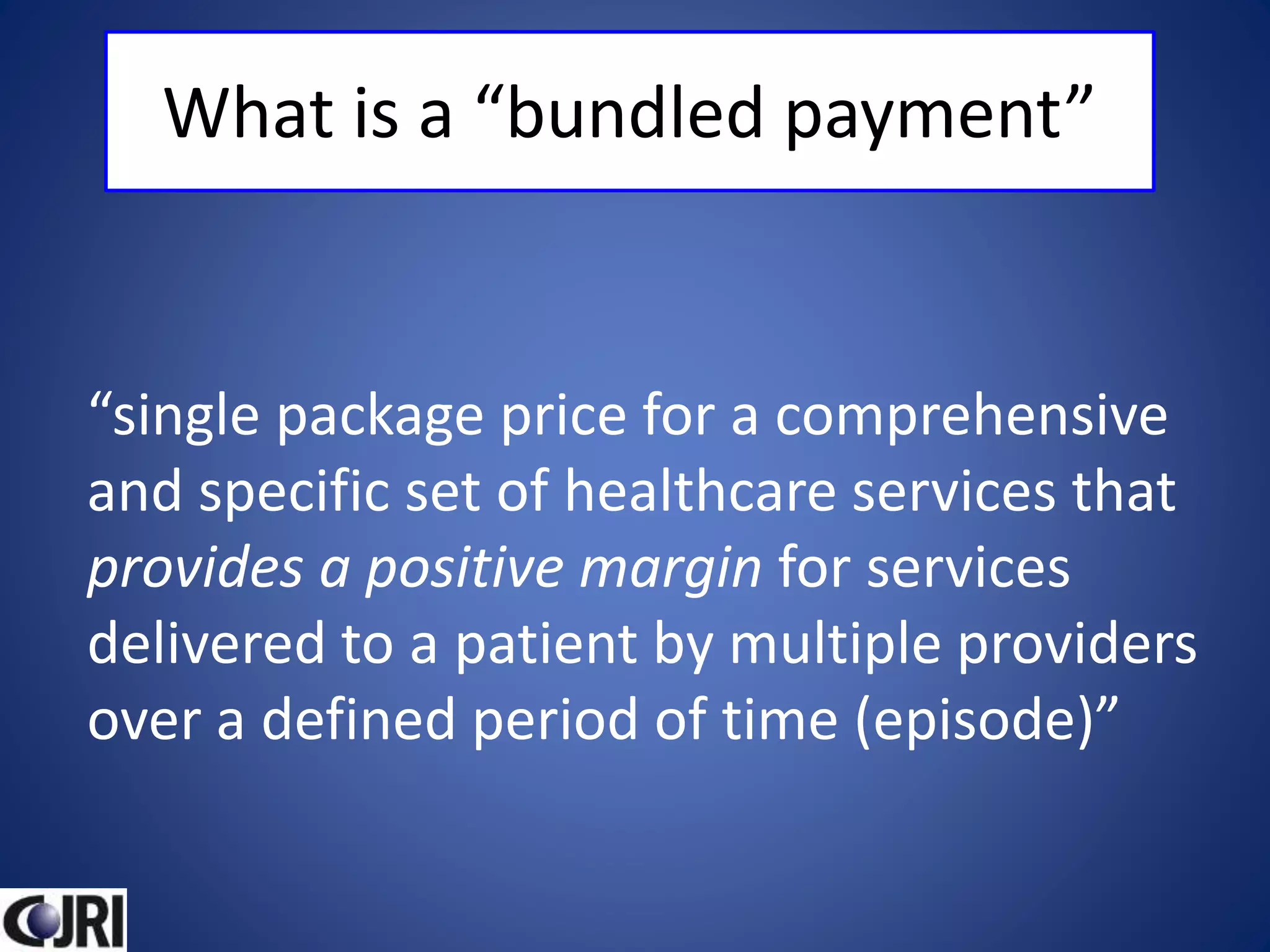 What is a “bundled payment”
“single package price for a comprehensive
and specific set of healthcare services that
provides a positive margin for services
delivered to a patient by multiple providers
over a defined period of time (episode)”
 