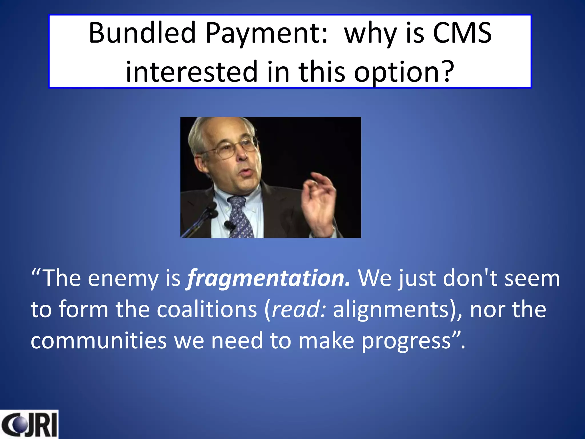 Bundled Payment: why is CMS
interested in this option?
“The enemy is fragmentation. We just don't seem
to form the coalitions (read: alignments), nor the
communities we need to make progress”.
 