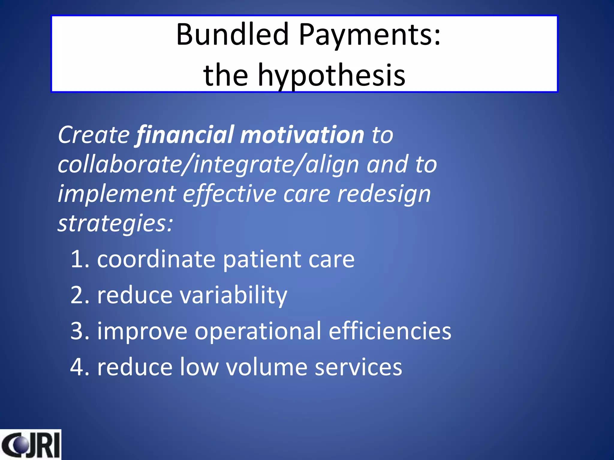 Bundled Payments:
the hypothesis
Create financial motivation to
collaborate/integrate/align and to
implement effective care redesign
strategies:
1. coordinate patient care
2. reduce variability
3. improve operational efficiencies
4. reduce low volume services
 