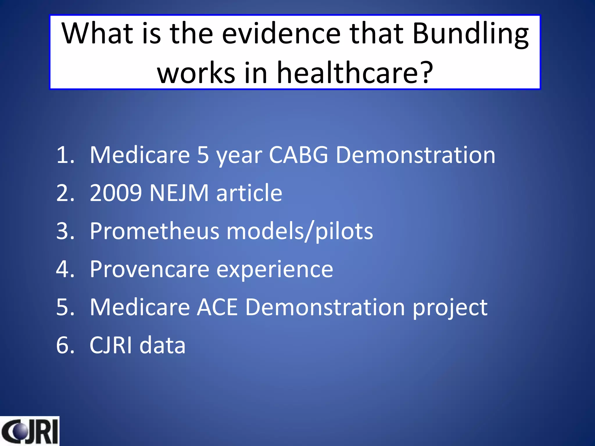 What is the evidence that Bundling
works in healthcare?
1. Medicare 5 year CABG Demonstration
2. 2009 NEJM article
3. Prometheus models/pilots
4. Provencare experience
5. Medicare ACE Demonstration project
6. CJRI data
 