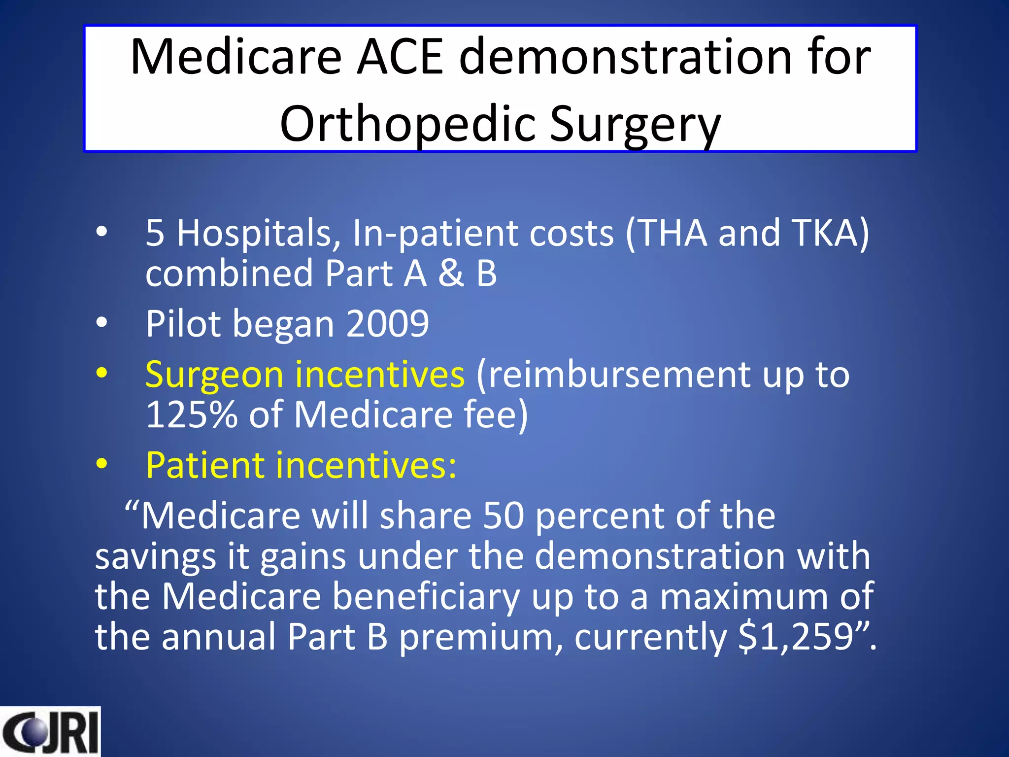 Medicare ACE demonstration for
Orthopedic Surgery
• 5 Hospitals, In-patient costs (THA and TKA)
combined Part A & B
• Pilot began 2009
• Surgeon incentives (reimbursement up to
125% of Medicare fee)
• Patient incentives:
“Medicare will share 50 percent of the
savings it gains under the demonstration with
the Medicare beneficiary up to a maximum of
the annual Part B premium, currently $1,259”.
 