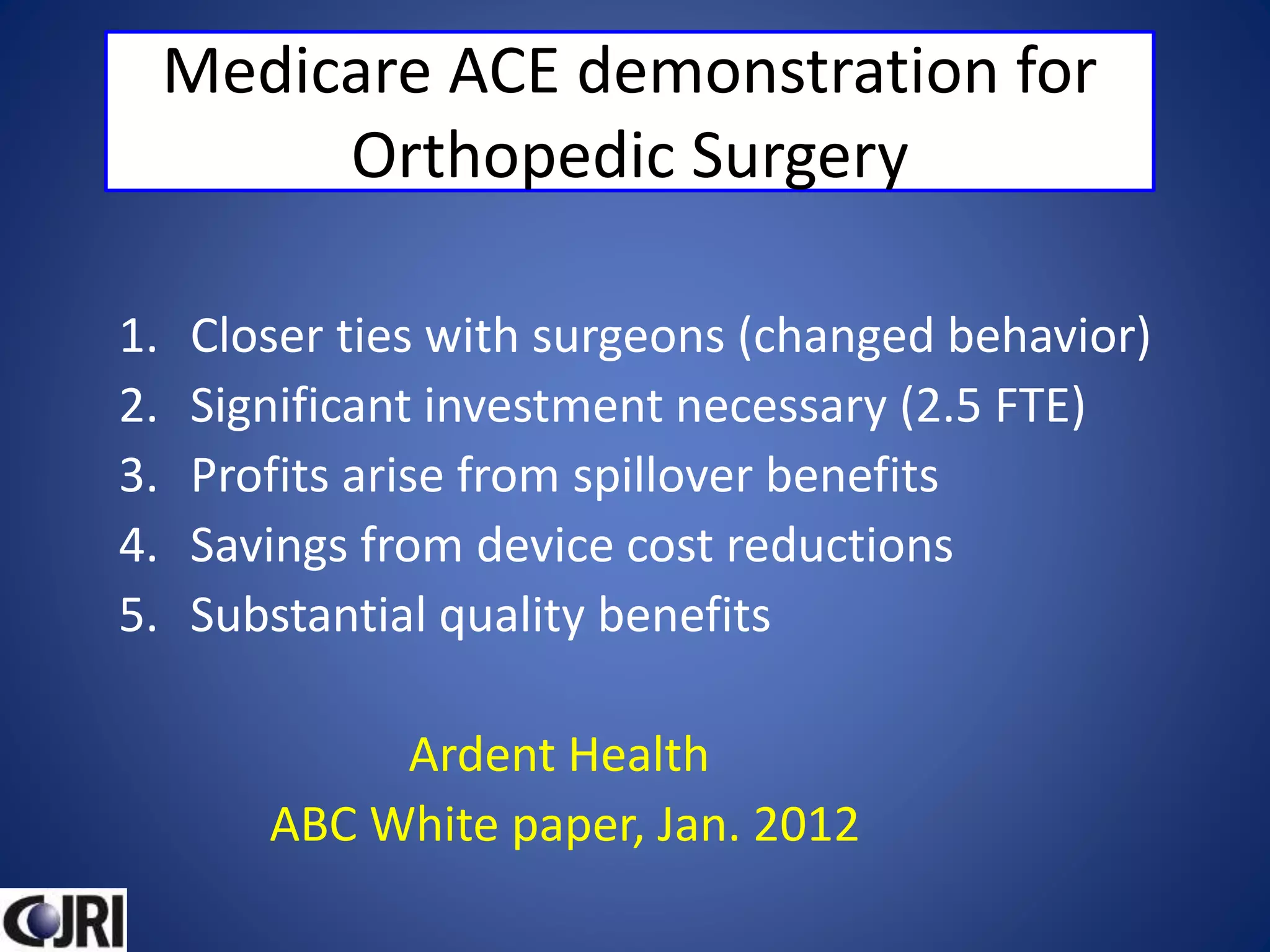 Medicare ACE demonstration for
Orthopedic Surgery
1. Closer ties with surgeons (changed behavior)
2. Significant investment necessary (2.5 FTE)
3. Profits arise from spillover benefits
4. Savings from device cost reductions
5. Substantial quality benefits
Ardent Health
ABC White paper, Jan. 2012
 