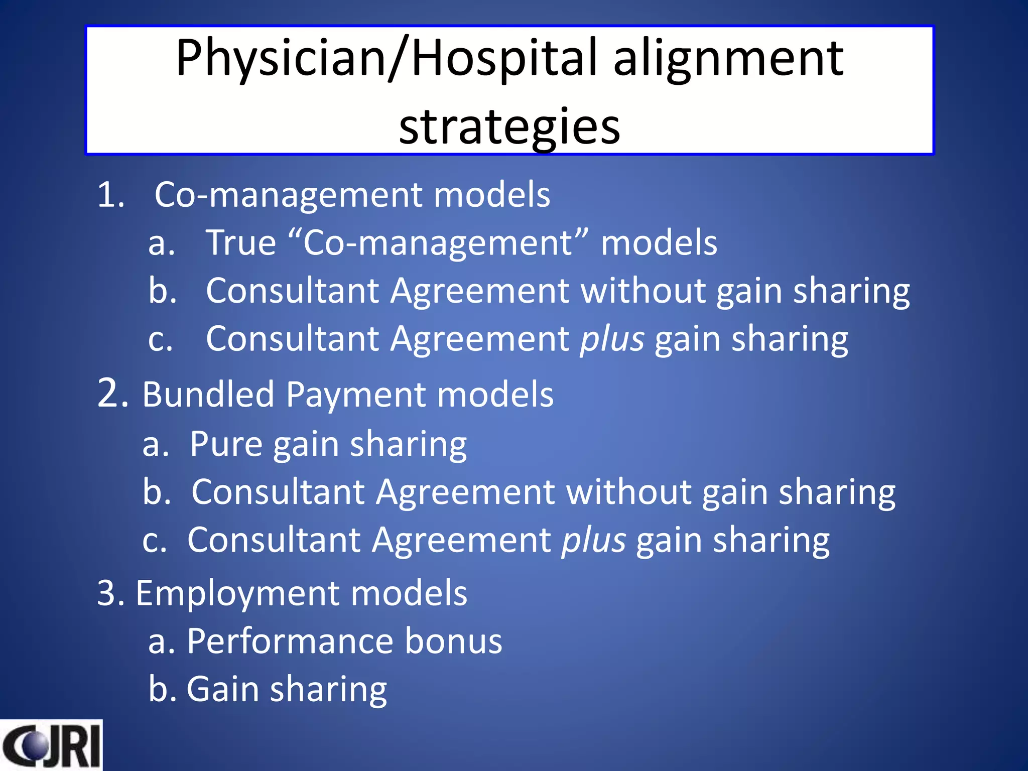 Physician/Hospital alignment
strategies
1. Co-management models
a. True “Co-management” models
b. Consultant Agreement without gain sharing
c. Consultant Agreement plus gain sharing
2. Bundled Payment models
a. Pure gain sharing
b. Consultant Agreement without gain sharing
c. Consultant Agreement plus gain sharing
3. Employment models
a. Performance bonus
b. Gain sharing
 