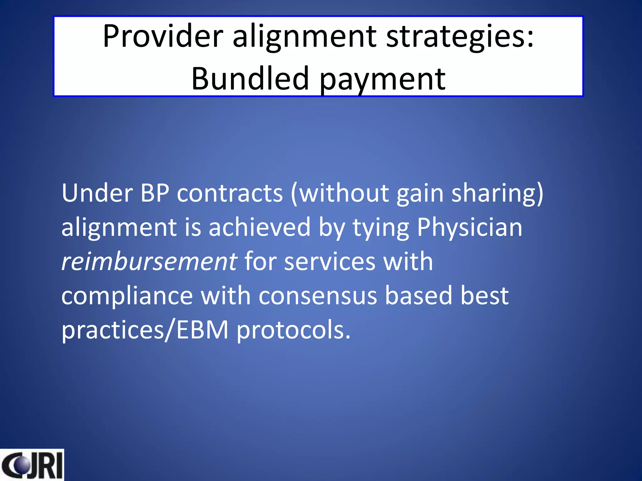 Provider alignment strategies:
Bundled payment
Under BP contracts (without gain sharing)
alignment is achieved by tying Physician
reimbursement for services with
compliance with consensus based best
practices/EBM protocols.
 