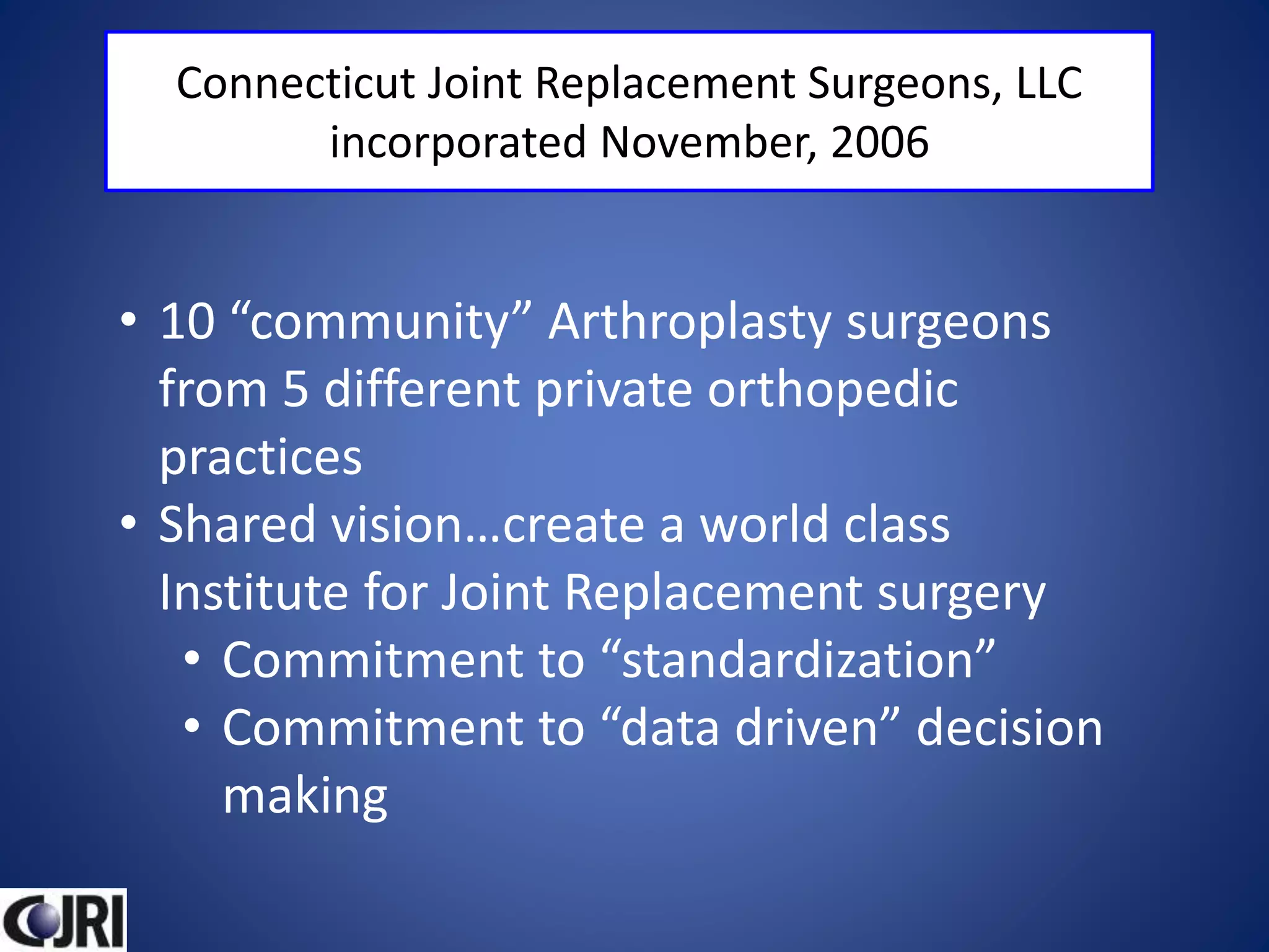 Connecticut Joint Replacement Surgeons, LLC
incorporated November, 2006
• 10 “community” Arthroplasty surgeons
from 5 different private orthopedic
practices
• Shared vision…create a world class
Institute for Joint Replacement surgery
• Commitment to “standardization”
• Commitment to “data driven” decision
making
 