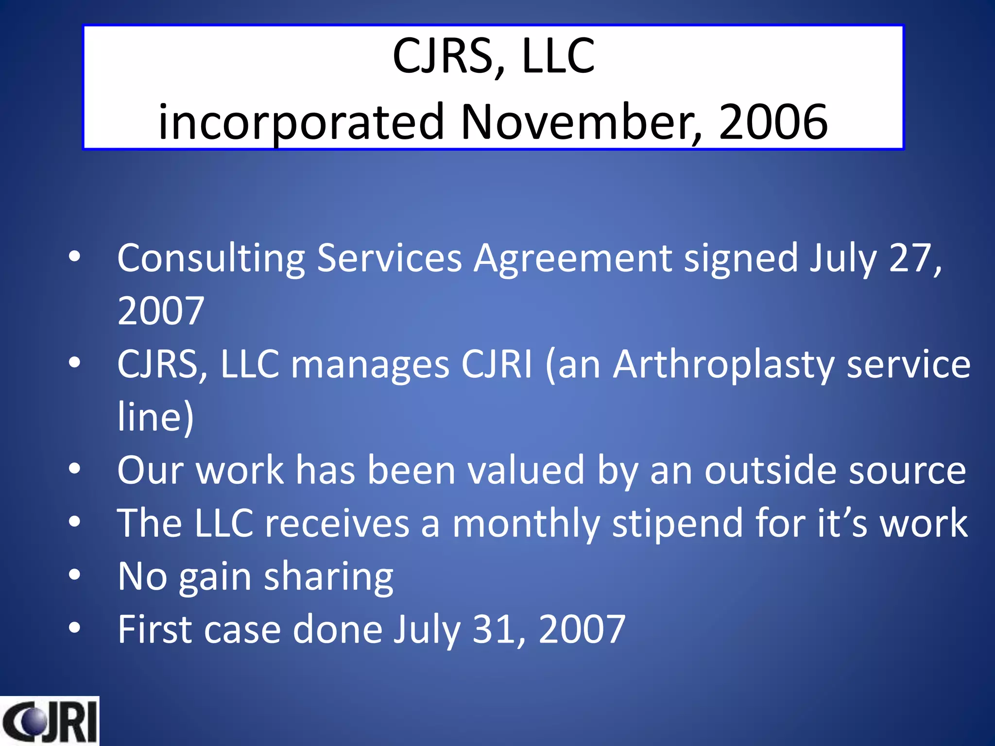 CJRS, LLC
incorporated November, 2006
• Consulting Services Agreement signed July 27,
2007
• CJRS, LLC manages CJRI (an Arthroplasty service
line)
• Our work has been valued by an outside source
• The LLC receives a monthly stipend for it’s work
• No gain sharing
• First case done July 31, 2007
 